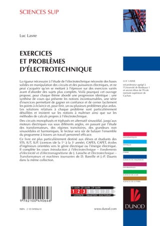 SCIENCES SUP
MATHÉMATIQUES
PHYSIQUE
CHIMIE
SCIENCES DE L’INGÉNIEUR
INFORMATIQUE
SCIENCES DE LA VIE
SCIENCES DE LA TERRE
ISBN 2 10 049064 8 www.dunod.com
La rigueur nécessaire à l’étude de l’électrotechnique nécessite des bases
solides en manipulation des circuits et des puissances électriques, et ne
peut s’acquérir qu’en se mettant à l’épreuve sur des exercices variés
avant d’aborder des sujets plus complets. Voilà pourquoi cet ouvrage
propose, pour chaque thème abordé une progression identique : une
synthèse de cours qui présente les notions incontournables, une série
d’exercices permettant de gagner en confiance et de cerner facilement
les points à éclaircir et, pour finir, un ou plusieurs problèmes plus ardus.
Les solutions relatives à chaque problème sont particulièrement
détaillées et insistent sur les notions à maîtriser ainsi que sur les
méthodes de calculs propres à l’électrotechnique.
Des circuits monophasés et triphasés en alternatif sinusoïdal, jusqu’aux
moteurs électriques vus sous différents angles, en passant par l’étude
des transformateurs, des régimes transitoires, des grandeurs non
sinusoïdales et harmoniques, le lecteur sera sûr de balayer l’ensemble
du programme à travers un travail personnel efficace.
Ce livre est plus particulièrement destiné aux élèves et étudiants des
STS, IUT, IUP, Licences (de la 1re
à la 3e
année), CAPES, CAPET, écoles
d’ingénieurs orientées vers le génie électrique ou l’énergie électrique.
Il complète les cours Introduction à l’électrotechnique – Fondements
d’électricité et d’électromagnétisme de J. Laroche et Électrotechnique –
Transformateurs et machines tournantes de D. Bareille et J.-P. Daunis
dans la même collection.
Luc Lasne
EXERCICES
ET PROBLÈMES
D’ÉLECTROTECHNIQUE
1 2 3 4 5 6 7 8
1er
cycle 2e
cycle 3e
cycle
LICENCE MASTER DOCTORAT
LUC LASNE
est professeur agrégé à
l’Université de Bordeaux 1
et ancien élève de l’École
normale supérieure de
Cachan.
 
