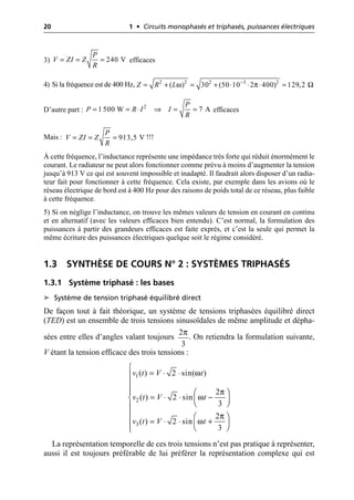 20 1 • Circuits monophasés et triphasés, puissances électriques
3) efficaces
4) Si la fréquence est de 400 Hz,
D’autre part : efficaces
Mais : !!!
À cette fréquence, l’inductance représente une impédance très forte qui réduit énormément le
courant. Le radiateur ne peut alors fonctionner comme prévu à moins d’augmenter la tension
jusqu’à 913 V ce qui est souvent impossible et inadapté. Il faudrait alors disposer d’un radia-
teur fait pour fonctionner à cette fréquence. Cela existe, par exemple dans les avions où le
réseau électrique de bord est à 400 Hz pour des raisons de poids total de ce réseau, plus faible
à cette fréquence.
5) Si on néglige l’inductance, on trouve les mêmes valeurs de tension en courant en continu
et en alternatif (avec les valeurs efficaces bien entendu). C’est normal, la formulation des
puissances à partir des grandeurs efficaces est faite exprès, et c’est la seule qui permet la
même écriture des puissances électriques quelque soit le régime considéré.
1.3 SYNTHÈSE DE COURS N° 2 : SYSTÈMES TRIPHASÉS
1.3.1 Système triphasé : les bases
➤ Système de tension triphasé équilibré direct
De façon tout à fait théorique, un système de tensions triphasées équilibré direct
(TED) est un ensemble de trois tensions sinusoïdales de même amplitude et dépha-
sées entre elles d’angles valant toujours . On retiendra la formulation suivante,
V étant la tension efficace des trois tensions :
La représentation temporelle de ces trois tensions n’est pas pratique à représenter,
aussi il est toujours préférable de lui préférer la représentation complexe qui est
240 V
P
V ZI Z
R
= = =
ω π Ω
-
= + = + ◊ ◊ ◊ =
2 2 2 3 2
( ) 30 (50 10 2 400) 129,2
Z R L
= = ◊ ﬁ = =
2
1 500 W 7 A
P
P R I I
R
= = = 913,5 V
P
V ZI Z
R
π
2
3
ω
π
ω
π
ω
1
2
3
( ) 2 sin( )
2
( ) 2 sin
3
2
( ) 2 sin
3
v t V t
v t V t
v t V t
Ï
= ◊ ◊
Ô
Ô
Ô
Ô Ê ˆ
= ◊ ◊ -
Ì Á ˜
Ë ¯
Ô
Ô Ê ˆ
= ◊ ◊ +
Ô Á ˜
Ë ¯
Ô
Ó
 
