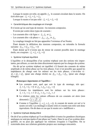 1.3 Synthèse de cours n° 2 : Systèmes triphasés 23
©
Dunod
–
La
photocopie
non
autorisée
est
un
délit.
Lorsque le neutre est relié, on appelle le courant circulant dans le neutre. On
écrit alors que :
Lorsque le neutre n’est pas relié :
➤ Caractéristiques des couplages en triangle
Il n’existe qu’un seul type de tension : les tensions composées.
Il existe par contre deux types de courants :
– Les courants dits « de ligne » : , et
– Les courants dits « de phase » : , et
Le couplage triangle ne fait pas apparaître l’existence d’un Neutre.
Étant donnée la définition des tensions composées, on retiendra la formule
suivante :
Étant donné qu’il n’existe pas de retour de courant possible dans le montage
étoile, on a toujours :
➤ Système triphasé équilibré
L’équilibre et le déséquilibre d’un système triphasé sont des notions très impor-
tantes, par ailleurs, ce sont des états directement imposés par les charges du système.
On dit qu’un système triphasé est équilibré s’il fournit des courants de même
amplitude et de même phase sur les trois phases. Ceci n’est possible que quand les
impédances de charge sont les mêmes sur les trois phases, c’est-à-dire si :
(pour une charge étoile) ou (pour une charge
triangle).
Remarques importantes à l’équilibre :
➤ Les courants sont, quel que soit le type de montage, tels que :
et
➤ Comme les impédances sont les mêmes sur les trois phases :
et
➤ La relation entre les valeurs efficaces de ces courants est alors (non
démontré) :
➤ Comme à l’équilibre , le courant de neutre est nul si le
neutre est relié. Les montages à neutre relié et à neutre non relié sont donc
équivalents. On dit dans ce cas que le neutre est « indifférent ».
➤ Système triphasé déséquilibré
On dit d’un système triphasé qu’il est déséquilibré si toutes les grandeurs électriques
analogues ne sont pas égales d’une phase sur l’autre. Dans le cas d’un système désé-
quilibré, on ne peut pas appliquer les relations évoquées à l’équilibre. On se
restreindra donc aux relations générales propres aux montages rencontrés.
N
I
1 2 3 N
I I I I
+ + =
1 2 3 0
I I I
+ + =
1
I 2
I 3
I
12
J 23
J 31
J
12 23 31 0
U U U
+ + =
1 2 3 0
I I I
+ + =
1 2 3
Z Z Z
= = 12 23 31
Z Z Z
= =
1 2 3 0
I I I
+ + = 12 23 31 0
J J J
+ + =
1 2 3
I I I I
= = = 12 23 31
J J J J
= = =
3
I J
= ◊
1 2 3 0
I I I
+ + =
 