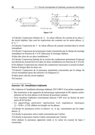 26 1 • Circuits monophasés et triphasés, puissances électriques
1) Calculer l’expression littérale de : la valeur efficace du courant de la phase 1
du circuit triphasé. Que sont les expressions des courants sur les autres phases
et ?
2) Calculer l’expression de : la valeur efficace du courant circulant dans le circuit
monophasé.
3) Calculer l’expression de la puissance totale consommée par la charge du montage
monophasé en fonction de V et R. Idem pour le montage triphasé.
4) Que dire alors de ces deux installations ?
5) Calculer l’expression littérale de la section des conducteurs permettant d’imposer
une densité de courant δ (A/m2) dans les deux installations (en fonction de V, R et δ).
6) En déduire l’expression du volume des conducteurs nécessaires à assurer la distri-
bution d’énergie dans les deux cas.
7) Calculer l’expression de la puissance instantanée consommée par la charge du
circuit monophasé (pour des tensions à la fréquence f ).
8) Idem pour celle du circuit triphasé.
9) Conclure.
Exercice 1.8 : Installation triphasée
On s’intéresse à l’installation électrique triphasée 230 V/400 V d’un atelier comportant :
– Des luminaires et des appareils de bureautique représentant 6 kW répartis unifor-
mément sur les trois phases et de facteur de puissance unitaire.
– Trois machines triphasées consommant chacune 5 kW avec un facteur de puis-
sance de 0,8 arrière.
– Un appareillage particulier représentant trois impédances identiques
câblées en triangle sur les phases.
1) Calculer les puissances active et réactive et consommées par les impé-
dances .
2) Calculer la puissance active totale consommée par l’atelier.
3) Calculer la puissance réactive totale consommée par l’atelier.
4) En déduire la puissance apparente totale et la valeur du courant de ligne I
consommé.
V
I
R
Longueur de la ligne : L
Longueur de la ligne : L
I1 3R
3R
3R
V1
V2
V3
V = V1 = V2 = V3
N N′
Figure 1.31
1
I
2
I
3
I
I
Ω Ω
10 15
Z j
= +
Z
P Z
Q
Z
 