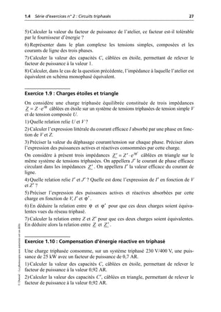 1.4 Série d’exercices n° 2 : Circuits triphasés 27
©
Dunod
–
La
photocopie
non
autorisée
est
un
délit.
5) Calculer la valeur du facteur de puissance de l’atelier, ce facteur est-il tolérable
par le fournisseur d’énergie ?
6) Représenter dans le plan complexe les tensions simples, composées et les
courants de ligne des trois phases.
7) Calculer la valeur des capacités C, câblées en étoile, permettant de relever le
facteur de puissance à la valeur 1.
8) Calculer, dans le cas de la question précédente, l’impédance à laquelle l’atelier est
équivalent en schéma monophasé équivalent.
Exercice 1.9 : Charges étoiles et triangle
On considère une charge triphasée équilibrée constituée de trois impédances
câblées en étoile sur un système de tensions triphasées de tension simple V
et de tension composée U.
1) Quelle relation relie U et V ?
2) Calculer l’expression littérale du courant efficace I absorbé par une phase en fonc-
tion de V et Z.
3) Préciser la valeur du déphasage courant/tension sur chaque phase. Préciser alors
l’expression des puissances actives et réactives consommées par cette charge.
On considère à présent trois impédances câblées en triangle sur le
même système de tensions triphasées. On appellera J′ le courant de phase efficace
circulant dans les impédances . On appellera I′ la valeur efficace du courant de
ligne.
4) Quelle relation relie I′ et J′ ? Quelle est donc l’expression de I′ en fonction de V
et Z′ ?
5) Préciser l’expression des puissances actives et réactives absorbées par cette
charge en fonction de V, I′ et .
6) En déduire la relation entre et pour que ces deux charges soient équiva-
lentes vues du réseau triphasé.
7) Calculer la relation entre Z et Z′ pour que ces deux charges soient équivalentes.
En déduire alors la relation entre et .
Exercice 1.10 : Compensation d’énergie réactive en triphasé
Une charge triphasée consomme, sur un système triphasé 230 V/400 V, une puis-
sance de 25 kW avec un facteur de puissance de 0,7 AR.
1) Calculer la valeur des capacités C, câblées en étoile, permettant de relever le
facteur de puissance à la valeur 0,92 AR.
2) Calculer la valeur des capacités C′, câblées en triangle, permettant de relever le
facteur de puissance à la valeur 0,92 AR.
ϕ
ej
Z Z
= ◊
ϕ
ej
Z Z ¢
= ◊
¢ ¢
Z¢
ϕ¢
ϕ ϕ¢
Z Z¢
 