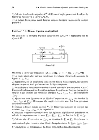 28 1 • Circuits monophasés et triphasés, puissances électriques
3) Calculer la valeur des capacités C″, câblées en triangle, permettant de relever le
facteur de puissance à la valeur 0,92 AV.
4) Le facteur de puissance ayant dans les trois cas la même valeur, quelle solution
préférer ?
Exercice 1.11 : Réseau triphasé déséquilibré
On considère le système triphasé déséquilibré 220/380 V représenté sur la
figure 1.32.
On donne la valeur des impédances : , ,
1) Le neutre étant relié, calculer rapidement les valeurs efficaces des courants de
ligne : , et .
2) Représenter, sur un diagramme sans échelle dans le plan complexe, les tensions
simples complexes ainsi que les courants de ligne complexes.
3) Par accident le conducteur de neutre se rompt et ne relie plus les points N et N′.
Énoncer alors les équations de mailles régissant le système en fonction des tensions
simples et des tensions aux bornes des charges : , , et de la tension
.
4) Ajouter ces trois équations et en déduire l’expression de en fonction de
, et . Remplacer alors cette expression dans les deux premières
équations de maille.
5) Énoncer la loi des nœuds au point N′. En déduire une équation en fonction des
tensions , , et les impédances.
6) Résoudre le système formé par trois des équations significatives précédentes et
calculer les expressions des vecteurs , , en fonction de et .
7) Calculer alors l’expression de en fonction de et . Représenter ce
vecteur dans le plan complexe et en déduire la représentation de , , .
8) Conclure sur les conséquences du défaut consistant en la perte du neutre.
I1 Z1
V1
I2 Z2
V2
I3 Z3
V3
N N′
U12
V1N′
Figure 1.32
Ω
1 30
Z j
= Ω
2 10
Z j
= - Ω
3 20
Z j
=
1
I 2
I 3
I
1N
V ¢ 2N
V ¢ 3N
V ¢
N N
V ¢
N N
V ¢
1N
V ¢ 2N
V ¢ 3N
V ¢
1N
V ¢ 2N
V ¢ 3N
V ¢
1N
V ¢ 2N
V ¢ 3N
V ¢ 1
V 2
V
N N
V ¢ 1
V 2
V
1N
V ¢ 2N
V ¢ 3N
V ¢
 