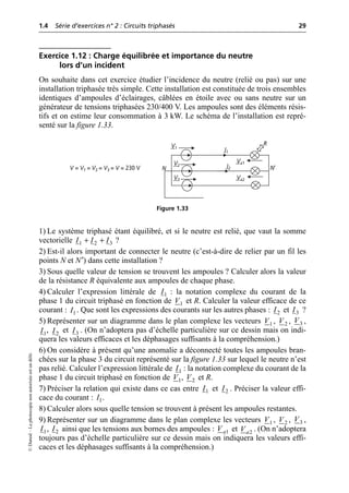 1.4 Série d’exercices n° 2 : Circuits triphasés 29
©
Dunod
–
La
photocopie
non
autorisée
est
un
délit.
Exercice 1.12 : Charge équilibrée et importance du neutre
lors d’un incident
On souhaite dans cet exercice étudier l’incidence du neutre (relié ou pas) sur une
installation triphasée très simple. Cette installation est constituée de trois ensembles
identiques d’ampoules d’éclairages, câblées en étoile avec ou sans neutre sur un
générateur de tensions triphasées 230/400 V. Les ampoules sont des éléments résis-
tifs et on estime leur consommation à 3 kW. Le schéma de l’installation est repré-
senté sur la figure 1.33.
1) Le système triphasé étant équilibré, et si le neutre est relié, que vaut la somme
vectorielle ?
2) Est-il alors important de connecter le neutre (c’est-à-dire de relier par un fil les
points N et N′) dans cette installation ?
3) Sous quelle valeur de tension se trouvent les ampoules ? Calculer alors la valeur
de la résistance R équivalente aux ampoules de chaque phase.
4) Calculer l’expression littérale de : la notation complexe du courant de la
phase 1 du circuit triphasé en fonction de et R. Calculer la valeur efficace de ce
courant : . Que sont les expressions des courants sur les autres phases : et ?
5) Représenter sur un diagramme dans le plan complexe les vecteurs , , ,
, et . (On n’adoptera pas d’échelle particulière sur ce dessin mais on indi-
quera les valeurs efficaces et les déphasages suffisants à la compréhension.)
6) On considère à présent qu’une anomalie a déconnecté toutes les ampoules bran-
chées sur la phase 3 du circuit représenté sur la figure 1.33 sur lequel le neutre n’est
pas relié. Calculer l’expression littérale de : la notation complexe du courant de la
phase 1 du circuit triphasé en fonction de , et R.
7) Préciser la relation qui existe dans ce cas entre et . Préciser la valeur effi-
cace du courant : .
8) Calculer alors sous quelle tension se trouvent à présent les ampoules restantes.
9) Représenter sur un diagramme dans le plan complexe les vecteurs , , ,
, ainsi que les tensions aux bornes des ampoules : et . (On n’adoptera
toujours pas d’échelle particulière sur ce dessin mais on indiquera les valeurs effi-
caces et les déphasages suffisants à la compréhension.)
I1
I2
V1
V2
V3
V = V1 = V2 = V3 = V = 230 V N N′
R
Va1
Va2
Figure 1.33
1 2 3
I I I
+ +
1
I
1
V
1
I 2
I 3
I
1
V 2
V 3
V
1
I 2
I 3
I
1
I
1
V 2
V
1
I 2
I
1
I
1
V 2
V 3
V
1
I 2
I 1
a
V 2
a
V
 