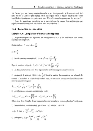 30 1 • Circuits monophasés et triphasés, puissances électriques
10) Est-ce que les changements observés se seraient produits si le neutre avait été
relié ? Faut-il alors de préférence relier ou ne pas relier le neutre pour qu’une telle
installation fonctionne correctement sans dépendre des charges qu’on lui impose ?
11) Dans les dernières questions, on a supposé que la valeur des résistances que
représentent les ampoules ne varient pas, est-ce le cas ?
1.4.2 Correction des exercices
Exercice 1.7 : Comparaison triphasé/monophasé
1) Le système triphasé est équilibré, en conséquence N = N′ et les résistances sont toutes
sous tension simple : V.
On écrit alors :
2)
3) Dans le montage monophasé :
Dans le montage triphasé :
4) Les deux installations sont donc équivalentes en terme de puissance transmise.
5) La densité de courant s’écrit : , S étant la section du conducteur qui véhicule le
courant I. À courant et à densité de courant fixés, on en déduit les sections des conducteurs
dans les deux montages :
et
6) Le volume des conducteurs nécessaire vaut :
et
Il faut donc deux fois plus de cuivre pour alimenter une charge en monophasé qu’en triphasé.
7) En monophasé, en considérant que , on écrit :
8) En triphasé,
1 2 3
3
V
I I I
R
= = =
V
I
R
=
= ◊ = ◊ =
2 2
2
2
V V
P R I R
R
R
= ¥ ◊ = ◊ =
2 2
2
1 2
3 (3 ) 9
9
V V
P R I R
R
R
δ
I
S
=
δ δ
mono
I V
S
R
= =
◊ tri
δ δ
1
3
I V
S
R
= =
◊
mono mono
δ
2
2
LV
Vol S L
R
= ¥ =
◊ δ
tri tri 3
LV
Vol S L
R
= ¥ =
◊
ω
( ) 2 sin( )
V t V t
= ◊
ω
= ◊ = = ◊
2 2
2 2
( ) 2
( ) ( ) sin ( )
V t V
p t R i t t
R R
= + +
2
2 2
3
1 2 ( )
( ) ( )
( )
3 3 3
V t
V t V t
p t
R R R
 