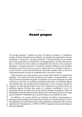 ©
Dunod
–
La
photocopie
non
autorisée
est
un
délit.
Avant propos
Cet ouvrage regroupe 7 synthèses de cours, 38 exercices corrigés et 11 problèmes,
corrigés de façon particulièrement détaillée, qui abordent des applications diverses
du domaine « courant fort » du génie électrique. L’électrotechnique est une matière
assez vaste qui possède ses particularités, son langage propre, ses outils incontourna-
bles, et nécessite des bases solides en manipulation des circuits et des puissances
électriques. La rigueur nécessaire à l’étude des systèmes triphasés et des machines
électriques, pour ne citer qu’eux, ne peut s’acquérir qu’en se « mettant à l’épreuve »
sur des exercices variés avant d’aborder des sujets plus complets. Mais ce travail est
extrêmement payant en terme de compréhension et de réussite scolaire.
Voilà pourquoi cet ouvrage propose, pour chaque thème abordé une progression
identique : une synthèse de cours qui présente les notions « incontournables », une
série d’exercices permettant de gagner en confiance et de cerner facilement les points
à éclaircir et, pour finir, un ou plusieurs problèmes plus ardus. Les différents thèmes
sont abordés dans une certaine idée de progression et il est vivement conseillé de
respecter cet ordre afin de profiter d’une vision cohérente de la matière. Parmi ces
problèmes figurent d’ailleurs deux sujets de « synthèse » (problème no 4 et no 11)
nécessitant chacun un certain recul sur les notions abordées au préalable. Enfin une
bibliographie sommaire aidera le lecteur désireux d’en savoir plus à trouver les ouvrages
qui ont contribué à l’élaboration de ce recueil de sujets et aux synthèses de cours.
En définitive, cet ouvrage destiné aux étudiants des filières technologiques et
physiques désirant préparer correctement leurs épreuves d’électrotechnique, se révé-
lera également un recueil intéressant de sujets permettant la préparation des concours
spécialisés de l’enseignement : CAPES, CAPET et Agrégation de génie électrique et
physique appliquée.
 
