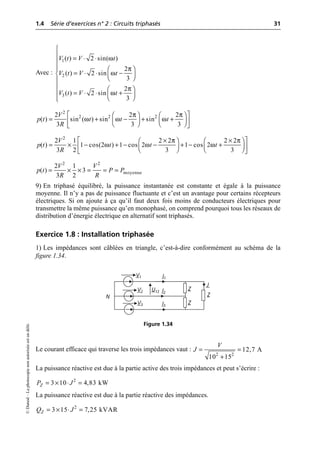 1.4 Série d’exercices n° 2 : Circuits triphasés 31
©
Dunod
–
La
photocopie
non
autorisée
est
un
délit.
Avec :
9) En triphasé équilibré, la puissance instantanée est constante et égale à la puissance
moyenne. Il n’y a pas de puissance fluctuante et c’est un avantage pour certains récepteurs
électriques. Si on ajoute à ça qu’il faut deux fois moins de conducteurs électriques pour
transmettre la même puissance qu’en monophasé, on comprend pourquoi tous les réseaux de
distribution d’énergie électrique en alternatif sont triphasés.
Exercice 1.8 : Installation triphasée
1) Les impédances sont câblées en triangle, c’est-à-dire conformément au schéma de la
figure 1.34.
Le courant efficace qui traverse les trois impédances vaut :
La puissance réactive est due à la partie active des trois impédances et peut s’écrire :
La puissance réactive est due à la partie réactive des impédances.
ω
π
ω
π
ω
1
2
3
( ) 2 sin( )
2
( ) 2 sin
3
2
( ) 2 sin
3
V t V t
V t V t
V t V t
Ï
Ô = ◊ ◊
Ô
Ô
Ô Ê ˆ
= ◊ ◊ -
Ì Á ˜
Ë ¯
Ô
Ô Ê ˆ
= ◊ ◊ +
Ô Á ˜
Ë ¯
Ô
Ó
π π
ω ω ω
È ˘
Ê ˆ Ê ˆ
= + - + +
Á ˜ Á ˜
Í ˙
Ë ¯ Ë ¯
Î ˚
2
2 2 2
2 2 2
( ) sin ( ) sin sin
3 3 3
V
p t t t t
R
π π
ω ω ω
È ˘
¥ ¥
Ê ˆ Ê ˆ
= ¥ - + - - + - +
Á ˜ Á ˜
Í ˙
Ë ¯ Ë ¯
Î ˚
2
2 1 2 2 2 2
( ) 1 cos(2 ) 1 cos 2 1 cos 2
3 2 3 3
V
p t t t t
R
= ¥ ¥ = = =
2 2
moyenne
2 1
( ) 3
3 2
V V
p t P P
R R
I1
V1
I2
V2
I3
V3
N
Z
Z
Z
U12
J
Figure 1.34
= =
+
2 2
12,7 A
10 15
V
J
= ¥ ◊ =
2
3 10 4,83 kW
Z
P J
= ¥ ◊ =
2
3 15 7,25 kVAR
Z
Q J
 