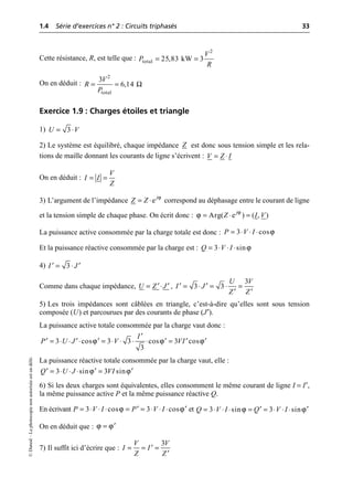 1.4 Série d’exercices n° 2 : Circuits triphasés 33
©
Dunod
–
La
photocopie
non
autorisée
est
un
délit.
Cette résistance, R, est telle que :
On en déduit :
Exercice 1.9 : Charges étoiles et triangle
1)
2) Le système est équilibré, chaque impédance est donc sous tension simple et les rela-
tions de maille donnant les courants de ligne s’écrivent :
On en déduit :
3) L’argument de l’impédance correspond au déphasage entre le courant de ligne
et la tension simple de chaque phase. On écrit donc :
La puissance active consommée par la charge totale est donc :
Et la puissance réactive consommée par la charge est :
4)
Comme dans chaque impédance, ,
5) Les trois impédances sont câblées en triangle, c’est-à-dire qu’elles sont sous tension
composée (U) et parcourues par des courants de phase (J′).
La puissance active totale consommée par la charge vaut donc :
La puissance réactive totale consommée par la charge vaut, elle :
6) Si les deux charges sont équivalentes, elles consomment le même courant de ligne I = I′,
la même puissance active P et la même puissance réactive Q.
En écrivant et
On en déduit que :
7) Il suffit ici d’écrire que :
= =
2
total 25,83 kW 3
V
P
R
Ω
= =
2
total
3
6,14
V
R
P
3
U V
= ◊
Z
V Z I
= ◊
V
I I
Z
= =
ϕ
ej
Z Z
= ◊
ϕ
ϕ Arg( e ) ( , )
j
Z I V
= ◊ =
ϕ
3 cos
P V I
= ◊ ◊ ◊
ϕ
3 sin
Q V I
= ◊ ◊ ◊
3
I J
= ◊
¢ ¢
U Z J
= ◊
¢ ¢
3
3 3
U V
I J
Z Z
= ◊ = ◊ =
¢ ¢
¢ ¢
ϕ ϕ ϕ
3 cos 3 3 cos 3 cos
3
I
P U J V VI
¢
= ◊ ◊ ◊ = ◊ ◊ ◊ ◊ =
¢ ¢ ¢ ¢ ¢ ¢
ϕ ϕ
3 sin 3 sin
Q U J VI
= ◊ ◊ ◊ =
¢ ¢ ¢
ϕ ϕ
3 cos 3 cos
P V I P V I
= ◊ ◊ ◊ = = ◊ ◊ ◊
¢ ¢ ϕ ϕ
3 sin 3 sin
Q V I Q V I
= ◊ ◊ ◊ = = ◊ ◊ ◊
¢ ¢
ϕ ϕ
= ¢
3
V V
I I
Z Z
= = =
¢
¢
 