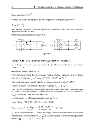 34 1 • Circuits monophasés et triphasés, puissances électriques
On en déduit que :
Comme, par ailleurs les arguments des deux impédances sont égaux, on en déduit :
Pour résumer, une charge triangle est équivalente à une charge étoile composée des mêmes
impédances divisées par trois.
On résume cette remarque sur la figure 1.36.
Exercice 1.10 : Compensation d’énergie réactive en triphasé
1) La charge consomme la puissance active avec un facteur de puissance :
.
On calcule d’emblée :
Cette charge consomme donc la puissance réactive positive (déphasage arrière = charge
inductive = Q > 0) :
Trois condensateurs de capacité C câblés en étoiles sont sous la tension V = 230 V.
En conséquence ils consomment la puissance réactive :
Pour finir, les condensateurs ne modifiant pas la puissance active totale consommée par
le système, l’ensemble charge + condensateurs va consommer la puissance réactive :
La relation entre ces différentes puissances réactives s’écrit :
c’est-à-dire :
On en déduit :
2) Dans le cas des capacités C′, câblées en triangle, le calcul est le même sauf que les trois
condensateurs sont sous la tension . En conséquence, ils consomment la puissance
réactive : .
3
Z
Z
¢
=
ϕ
e
3
j Z
Z Z
¢
= ◊ =
I1
Z
Z
Z
V1
I2
V2
I3
V3
N
U12
I1
V1
I2
V2
I3
V3
U12
J
Z / 3
Z / 3
Z / 3
N
Figure 1.36
25 kW
P =
ϕ
cos 0,7 AR
=
ϕ
tan 1,02
= +
ϕ 3
charge tan 25 10 1,02 25,5 KVAR
Q P
= ◊ = ◊ ¥ =
ω
= - ◊ 2
3
C
Q C V
total tan(Arccos(0,92)) 10,64 kVAR
Q P
= ◊ =
total charge C
Q Q Q
= + ω
= - 2
total 3
Q Q C V
ω π
- ◊ - ◊
= = =
¥ ¥
3 3
total
2 2
25,5 10 10,64 10
0,29 mF
3 3 100 230
Q Q
C
V
3
U V
= ◊
ω ω
¢ = - ◊ = - ◊
¢ ¢
2 2
3 9
C
Q C U C V
 