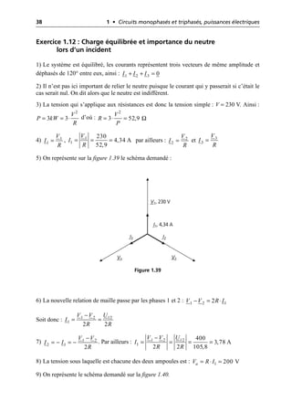 38 1 • Circuits monophasés et triphasés, puissances électriques
Exercice 1.12 : Charge équilibrée et importance du neutre
lors d’un incident
1) Le système est équilibré, les courants représentent trois vecteurs de même amplitude et
déphasés de 120° entre eux, ainsi :
2) Il n’est pas ici important de relier le neutre puisque le courant qui y passerait si c’était le
cas serait nul. On dit alors que le neutre est indifférent.
3) La tension qui s’applique aux résistances est donc la tension simple : V = 230 V. Ainsi :
d’où :
4) , par ailleurs : et
5) On représente sur la figure 1.39 le schéma demandé :
6) La nouvelle relation de maille passe par les phases 1 et 2 :
Soit donc :
7) . Par ailleurs :
8) La tension sous laquelle est chacune des deux ampoules est :
9) On représente le schéma demandé sur la figure 1.40.
1 2 3 0
I I I
+ + =
= = ◊
2
3 3
V
P kW
R
Ω
= ◊ =
2
3 52,9
V
R
P
1
1
V
I
R
= 1
1
230
4,34 A
52,9
V
I
R
= = = 2
2
V
I
R
= 3
3
V
I
R
=
I2
I1, 4,34 A
I3
V1, 230 V
V3 V2
Figure 1.39
1
1 2 2
V V R I
- = ◊
1 2 12
1
2 2
V V U
I
R R
-
= =
1 2
2 1
2
V V
I I
R
-
= - = - 1 2 12
1
400
3,78 A
2 2 105,8
V V U
I
R R
-
= = = =
1 200 V
a
V R I
= ◊ =
 