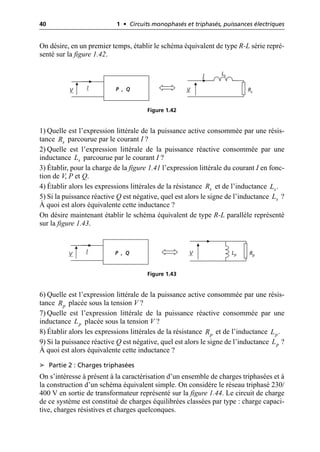 40 1 • Circuits monophasés et triphasés, puissances électriques
On désire, en un premier temps, établir le schéma équivalent de type R-L série repré-
senté sur la figure 1.42.
1) Quelle est l’expression littérale de la puissance active consommée par une résis-
tance parcourue par le courant I ?
2) Quelle est l’expression littérale de la puissance réactive consommée par une
inductance parcourue par le courant I ?
3) Établir, pour la charge de la figure 1.41 l’expression littérale du courant I en fonc-
tion de V, P et Q.
4) Établir alors les expressions littérales de la résistance et de l’inductance .
5) Si la puissance réactive Q est négative, quel est alors le signe de l’inductance ?
À quoi est alors équivalente cette inductance ?
On désire maintenant établir le schéma équivalent de type R-L parallèle représenté
sur la figure 1.43.
6) Quelle est l’expression littérale de la puissance active consommée par une résis-
tance placée sous la tension V ?
7) Quelle est l’expression littérale de la puissance réactive consommée par une
inductance placée sous la tension V ?
8) Établir alors les expressions littérales de la résistance et de l’inductance .
9) Si la puissance réactive Q est négative, quel est alors le signe de l’inductance ?
À quoi est alors équivalente cette inductance ?
➤ Partie 2 : Charges triphasées
On s’intéresse à présent à la caractérisation d’un ensemble de charges triphasées et à
la construction d’un schéma équivalent simple. On considère le réseau triphasé 230/
400 V en sortie de transformateur représenté sur la figure 1.44. Le circuit de charge
de ce système est constitué de charges équilibrées classées par type : charge capaci-
tive, charges résistives et charges quelconques.
V
I Ls
Rs
P , Q
I
V
Figure 1.42
s
R
s
L
s
R s
L
s
L
V Lp Rp
P , Q
I
V
Figure 1.43
p
R
p
L
p
R p
L
p
L
 