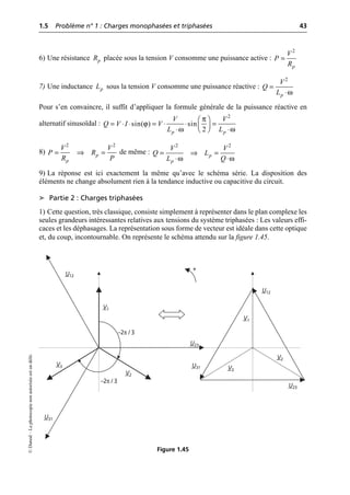 1.5 Problème n° 1 : Charges monophasées et triphasées 43
©
Dunod
–
La
photocopie
non
autorisée
est
un
délit.
6) Une résistance placée sous la tension V consomme une puissance active :
7) Une inductance sous la tension V consomme une puissance réactive :
Pour s’en convaincre, il suffit d’appliquer la formule générale de la puissance réactive en
alternatif sinusoïdal :
8) de même :
9) La réponse est ici exactement la même qu’avec le schéma série. La disposition des
éléments ne change absolument rien à la tendance inductive ou capacitive du circuit.
➤ Partie 2 : Charges triphasées
1) Cette question, très classique, consiste simplement à représenter dans le plan complexe les
seules grandeurs intéressantes relatives aux tensions du système triphasées : Les valeurs effi-
caces et les déphasages. La représentation sous forme de vecteur est idéale dans cette optique
et, du coup, incontournable. On représente le schéma attendu sur la figure 1.45.
p
R =
2
p
V
P
R
p
L
ω
=
◊
2
p
V
Q
L
π
ϕ
ω ω
Ê ˆ
= ◊ ◊ = ◊ ◊ =
Á ˜
Ë ¯
◊ ◊
2
sin( ) sin
2
p p
V V
Q V I V
L L
= ﬁ =
2 2
p
p
V V
P R
R P ω ω
= ﬁ =
◊ ◊
2 2
p
p
V V
Q L
L Q
+
–2π / 3
–2π / 3
V3
V3
V2
V2
V1
V1
U31
U12
U12
U23
U31
U23
Figure 1.45
 