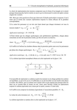 44 1 • Circuits monophasés et triphasés, puissances électriques
Le choix de représentation des tensions composées sous la forme d’un triangle est à retenir
puisque beaucoup plus facile à mettre en œuvre qu’en choisissant le centre du repère comme
origine des vecteurs.
NB : Bien que cette question ne fasse pas intervenir d’échelle particulière à respecter, il est à
noter que la norme des vecteurs représentera toujours la valeur efficace de la grandeur
correspondante.
2) Le calcul de puissance ici est très aisé étant donné que chaque résistance est sous la
tension simple V :
Application numérique :
3) Étant donné que les charges quelconques sont globalement équilibrées, chaque phase
consomme un tiers de la puissance totale, qu’elle soit active ou réactive.
Ainsi :
4) Il suffit ici d’utiliser les résultats obtenus dans la première partie mais avec les puissances
par phase des charges quelconques : et
Application numérique : et avec V = 230 V et ω = 2π · 50
5) Le schéma équivalent monophasé obtenu est celui représenté sur la figure 1.46.
Il est possible de représenter ce schéma à partir du moment ou la charge globale du système
est équilibrée, ce qui est le cas ici. Il suffit dans ce cas de travailler sur une maille entre phase
et neutre. Par ailleurs, que le système soit à neutre relié ou pas importe peu puisque dans les
deux cas le courant dans le neutre est nul. Ainsi, pour faciliter l’étude on représentera
toujours le schéma équivalent avec retour par le neutre, comme s’il était relié.
6) Il suffit ici de composer la résistance équivalente à l’association parallèle .
La valeur de cette résistance est :
Le schéma équivalent se ramène alors à celui représenté sur la figure 1.47.
◊
= ◊ ﬁ =
2 2
3
3 R
R
R
V V
P
R P
Ω
19,83
R =
M_phase M_phase
40 kW 40 kVAR
13,33 kW et 13,33 kVAR
3 3
P Q
= = = =
=
2
M_phase
P
V
R
P ω
=
◊
2
M_phase
P
V
L
Q
Ω
3,96
P
R = 12,6 mH
P
L =
V
I
Lp Rp
N
R
C
Figure 1.46
// P
R R
Ω
3,30
p
eq P
p
R R
R R // R
R R
◊
= = =
+
 