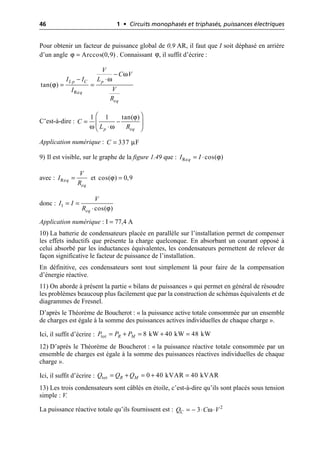 46 1 • Circuits monophasés et triphasés, puissances électriques
Pour obtenir un facteur de puissance global de 0,9 AR, il faut que I soit déphasé en arrière
d’un angle . Connaissant , il suffit d’écrire :
C’est-à-dire :
Application numérique :
9) Il est visible, sur le graphe de la figure 1.49 que :
avec : et
donc :
Application numérique : I = 77,4 A
10) La batterie de condensateurs placée en parallèle sur l’installation permet de compenser
les effets inductifs que présente la charge quelconque. En absorbant un courant opposé à
celui absorbé par les inductances équivalentes, les condensateurs permettent de relever de
façon significative le facteur de puissance de l’installation.
En définitive, ces condensateurs sont tout simplement là pour faire de la compensation
d’énergie réactive.
11) On aborde à présent la partie « bilans de puissances » qui permet en général de résoudre
les problèmes beaucoup plus facilement que par la construction de schémas équivalents et de
diagrammes de Fresnel.
D’après le Théorème de Boucherot : « la puissance active totale consommée par un ensemble
de charges est égale à la somme des puissances actives individuelles de chaque charge ».
Ici, il suffit d’écrire :
12) D’après le Théorème de Boucherot : « la puissance réactive totale consommée par un
ensemble de charges est égale à la somme des puissances réactives individuelles de chaque
charge ».
Ici, il suffit d’écrire :
13) Les trois condensateurs sont câblés en étoile, c’est-à-dire qu’ils sont placés sous tension
simple : V.
La puissance réactive totale qu’ils fournissent est :
ϕ Arccos(0,9)
= ϕ
ω
ω
ϕ
Re
tan( )
L p C p
q
eq
V
C V
I I L
V
I
R
-
- ◊
= =
ϕ
ω ω
1 1 tan( )
p eq
C
L R
Ê ˆ
= -
Á ˜
◊
Ë ¯
µ
337 F
C =
ϕ
Re cos( )
q
I I
= ◊
Req
eq
V
I
R
= ϕ
cos( ) 0,9
=
ϕ
1
cos( )
eq
V
I I
R
= =
◊
tot 8 kW 40 kW 48 kW
R M
P P P
= + = + =
tot 0 40 kVAR 40 kVAR
R M
Q Q Q
= + = + =
ω
= - ◊ ◊ 2
3
C
Q C V
 