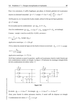 1.5 Problème n° 1 : Charges monophasées et triphasées 47
©
Dunod
–
La
photocopie
non
autorisée
est
un
délit.
Pour s’en convaincre, il suffit d’appliquer, par phase, la formule générale de la puissance
réactive en alternatif sinusoïdal :
14) On peut ici, et c’est peut-être le plus simple, utiliser le fait que de façon générale :
Si on ne place pas les condensateurs : et
Avec les condensateurs : et est inchangé.
Comme : , on trouve :
Application numérique :
15) La valeur du courant de ligne est très facile à trouver en écrivant :
Application numérique : I = 77,3 A
16) Il faut à présent se poser la question : quelle est la puissance réactive totale fournie par
trois condensateurs montés en triangle. La figure 1.50 présente les montages triangle/étoile
de trois condensateurs de même valeur : C.
En étoile : . En triangle :
Ainsi, pour fournir la même puissance réactive, il aurait suffi de disposer en triangle
3 condensateurs de valeur
π
ϕ ω ω
Ê ˆ
= ◊ ◊ = ◊ ◊ ◊ - = ◊
Á ˜
Ë ¯
2
sin( ) sin –
2
Q V I V C V C V
ϕ
tan( )
Q P
= ◊
tot
Q Q
= tot
P P
=
ω ϕ
= - ◊ ◊ = ◊
2
tot tot
3 tan( )
Q Q C V P tot
P P
=
ϕ
tan( ) tan(Arccos(0,9)) 0,484
= =
ϕ
ω
= - ◊ +
◊
tot tot
2
1
( tan( ) )
3
C P Q
V
µ
336 F
C =
ϕ
tot 3 cos( )
P V I
= ◊ ◊ ◊
ϕ
tot
3 cos( )
P
I
V
ﬁ =
◊ ◊
V V
C C C
C
C
C
U
V
V
Figure 1.50
ω
= - ◊ ◊ 2
3
C
Q C V ω ω
= - ◊ ◊ = - ◊ ◊
2 2
3 9
C
Q C U C V
µ
112 F
3
C
C = =
¢
 