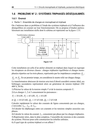 48 1 • Circuits monophasés et triphasés, puissances électriques
1.6 PROBLÈME N° 2 : SYSTÈMES TRIPHASÉS DÉSÉQUILIBRÉS
1.6.1 Énoncé
➤ Partie 1 : Ensemble de charges en monophasé et triphasé
On s’intéresse dans ce problème à l’étude des systèmes triphasés et à l’influence des
déséquilibres en courant sur leur fonctionnement. On se propose d’étudier particu-
lièrement une installation réelle dont le schéma est représenté sur la figure 1.51.
Cette installation est celle d’un atelier alimenté en triphasé dans lequel on regroupe
les récepteurs en diverses classes : charges triphasées équilibrées et charges mono-
phasées réparties sur les trois phases, représentés par les impédances complexes ,
et . En un premier temps, on considérera le neutre relié sur chaque charge.
Le transformateur abaisseur de tension sera tout d’abord considéré comme idéal, ses
bobinages secondaires représentent alors un générateur de tension triphasé 230/
400 V, 50 Hz.
1) Préciser la valeur de la tension simple V et de la tension composée U.
2) Les charges 1, 2 et 3 consomment les puissances :
et
Calculer rapidement la valeur des courants de lignes consommés par ces charges,
c’est-à-dire , et .
3) Calculer les déphasages entre ces courants et les tensions simples associées aux
phases.
4) Calculer la valeur du courant , consommé par phase par les charges triphasées.
5) Représenter alors, dans le plan complexe, l’ensemble des tensions et des courants
du système. Préciser pour cette construction les échelles utilisées.
6) À quel type de système triphasé a-t-on affaire ?
Z3 Z2 Z1 V1
V2
V3
Transformateur abaisseur
1,5 kV / 230 V
N
1
2
3
IZ3 IZ2 IZ1
Charges
Triphasées
PT = 22 kW
cosϕT = 0,9 AR
Figure 1.51
1
Z
2
Z 3
Z
1 2 3
30 kW, 45 kW, 10 kW
P P P
= = =
1 2 3
10 kVAR, 15 kVAR, 2 kVAR
Q Q Q
= = =
1
Z
I 2
Z
I 3
Z
I
T
I
 