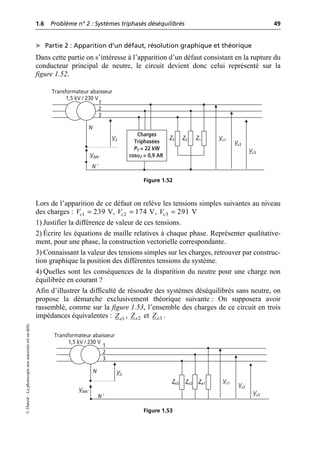 1.6 Problème n° 2 : Systèmes triphasés déséquilibrés 49
©
Dunod
–
La
photocopie
non
autorisée
est
un
délit.
➤ Partie 2 : Apparition d’un défaut, résolution graphique et théorique
Dans cette partie on s’intéresse à l’apparition d’un défaut consistant en la rupture du
conducteur principal de neutre, le circuit devient donc celui représenté sur la
figure 1.52.
Lors de l’apparition de ce défaut on relève les tensions simples suivantes au niveau
des charges : , ,
1) Justifier la différence de valeur de ces tensions.
2) Écrire les équations de maille relatives à chaque phase. Représenter qualitative-
ment, pour une phase, la construction vectorielle correspondante.
3) Connaissant la valeur des tensions simples sur les charges, retrouver par construc-
tion graphique la position des différentes tensions du système.
4) Quelles sont les conséquences de la disparition du neutre pour une charge non
équilibrée en courant ?
Afin d’illustrer la difficulté de résoudre des systèmes déséquilibrés sans neutre, on
propose la démarche exclusivement théorique suivante : On supposera avoir
rassemblé, comme sur la figure 1.53, l’ensemble des charges de ce circuit en trois
impédances équivalentes : , et .
N
1
2
3
N ′
VNN ′
V3 Z3 Z2 Z1 Vc1
Vc2
Vc3
Transformateur abaisseur
1,5 kV / 230 V
Charges
Triphasées
PT = 22 kW
cosϕT = 0,9 AR
Figure 1.52
1 239 V
c
V = 2 174 V
c
V = 3 291 V
c
V =
1
e
Z 2
e
Z 3
e
Z
N
1
2
3
N ′
VNN ′
V3
Ze3 Ze2 Ze1 Vc1
Vc2
Vc3
Transformateur abaisseur
1,5 kV / 230 V
Figure 1.53
 