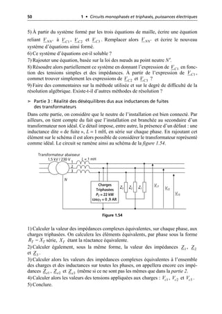50 1 • Circuits monophasés et triphasés, puissances électriques
5) À partir du système formé par les trois équations de maille, écrire une équation
reliant à , et . Remplacer alors et écrire le nouveau
système d’équations ainsi formé.
6) Ce système d’équations est-il soluble ?
7) Rajouter une équation, basée sur la loi des nœuds au point neutre N′.
8) Résoudre alors partiellement ce système en donnant l’expression de en fonc-
tion des tensions simples et des impédances. À partir de l’expression de ,
commet trouver simplement les expressions de et ?
9) Faire des commentaires sur la méthode utilisée et sur le degré de difficulté de la
résolution algébrique. Existe-t-il d’autres méthodes de résolution ?
➤ Partie 3 : Réalité des déséquilibres dus aux inductances de fuites
des transformateurs
Dans cette partie, on considère que le neutre de l’installation est bien connecté. Par
ailleurs, on tient compte du fait que l’installation est branchée au secondaire d’un
transformateur non idéal. Ce détail impose, entre autre, la présence d’un défaut : une
inductance dite « de fuite », L = 1 mH, en série sur chaque phase. En rajoutant cet
élément sur le schéma il est alors possible de considérer le transformateur représenté
comme idéal. Le circuit se ramène ainsi au schéma de la figure 1.54.
1) Calculer la valeur des impédances complexes équivalentes, sur chaque phase, aux
charges triphasées. On calculera les éléments équivalents, par phase sous la forme
série, étant la réactance équivalente.
2) Calculer également, sous la même forme, la valeur des impédances ,
et .
3) Calculer alors les valeurs des impédances complexes équivalentes à l’ensemble
des charges et des inductances sur toutes les phases, on appellera encore ces impé-
dances , et (même si ce ne sont pas les mêmes que dans la partie 2.
4) Calculer alors les valeurs des tensions appliquées aux charges : , et .
5) Conclure.
NN
V ¢ 1
C
V 2
C
V 3
C
V NN
V ¢
1
C
V
1
C
V
2
C
V 3
C
V
N
1
2
3
L = 1 mH
Z3 Z2 Z1
Transformateur abaisseur
1,5 kV / 230 V
Charges
Triphasées
PT = 22 kW
cosϕT = 0 ,9 AR
Vc1
Vc2
Vc3
Figure 1.54
T T
R X
- T
X
1
Z 2
Z
3
Z
1
e
Z 2
e
Z 3
e
Z
1
c
V 2
c
V 3
c
V
 