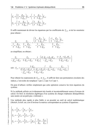 1.6 Problème n° 2 : Systèmes triphasés déséquilibrés 55
©
Dunod
–
La
photocopie
non
autorisée
est
un
délit.
Il suffit maintenant de diviser les équations par les coefficients de et de les soustraire
pour obtenir :
en simplifiant, on obtient :
soit :
Pour obtenir les expressions de et il suffit de faire une permutation circulaire des
indices, c’est-à-dire de remplacer 1 par 2, 2 par 3 et 3 par 1.
On peut d’ailleurs vérifier simplement que cette opération conserve les trois équations du
système.
9) La méthode utilisée est évidemment très lourde et incontestablement source d’erreurs de
calcul. En bref, la résolution algébrique d’un système de charges triphasées déséquilibrées
sans neutre est un petit peu « infernale ».
Une méthode plus rapide et plus fiable si on possède un outil de calcul mathématique
(Matlab, Scilab, etc.) est d’inverser la matrice correspondant au système d’équations :
3 3
1 1 2
1 2
3 3
2 1 2
1 2
2 1
3 3 3 3
1 2
3 3 3 3
e e
c c
e e
e e
c c
e e
Z Z
V V V
Z Z
Z Z
V V V
Z Z
Ï Ê ˆ Ê ˆ
= + + - +
Ô Á ˜ Á ˜
◊ ◊
Ë ¯ Ë ¯
Ô
Ì
Ê ˆ Ê ˆ
-
Ô
= + + +
Á ˜ Á ˜
Ô ◊ ◊
Ë ¯ Ë ¯
Ó
2
C
V
3 3
1 1
1 1
1 2
3 3 3 3
2 2 2 2
2 1
3 3 3 3
1 2 1 2
3 3 3 3 3 3 3 3
e e
c c
e e
e e e e
e e e e
Z Z
V V
Z Z
V V
Z Z Z Z
Z Z Z Z
Ê ˆ Ê ˆ
-
+ +
Á ˜ Á ˜
◊ ◊
Ë ¯ Ë ¯
- = -
- + + - + +
◊ ◊ ◊ ◊
3 1
1 3 1 1
1 2
3 2 3 1 3 2 3
2 2
( )
(2 )
1
2 3 2
e c
e e c e
e e e e e e e
e e
Z Z V
Z Z V
V V
Z Z Z Z Z Z Z Z Z
Ê ˆ
- +
◊ +
- = -
Á ˜
- + ◊ + ◊ - + ◊ +
Ë ¯
1 1 2
1
1 3 1 3 2 3 2 3
3 2 3
2
3
(2 ) ( ) 2
2
e
c
e e e e e e e e
e e e
e
V V
Z
V
Z Z Z Z Z Z Z Z
Z Z Z Z
Ê ˆ
◊
= -
Á ˜
◊ + - + - + ◊ +
Ë ¯
-
- + ◊ +
2
C
V 3
C
V
1 1 2 3
2 1 2 3
1 2
3
2 1 2
1 2
2 1 1
3 3 3
1 2 1
3 3 3
1 2 1
3 3 3
c c c
c c c
C C
e
c c
e e
V V V V
V V V V
V V
V V V Z
Z Z
Ï
Ô = - -
Ô
Ô
Ô
= - + -
Ì
Ô
Ô Ê ˆ
= - + - - -
Ô Á ˜
Ë ¯
Ô
Ó
 
