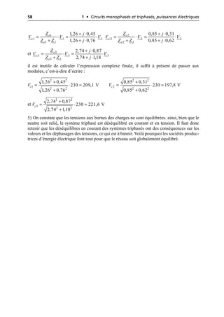 58 1 • Circuits monophasés et triphasés, puissances électriques
et
il est inutile de calculer l’expression complexe finale, il suffit à présent de passer aux
modules, c’est-à-dire d’écrire :
et
5) On constate que les tensions aux bornes des charges ne sont équilibrées. ainsi, bien que le
neutre soit relié, le système triphasé est déséquilibré en courant et en tension. Il faut donc
retenir que les déséquilibres en courant des systèmes triphasés ont des conséquences sur les
valeurs et les déphasages des tensions, ce qui est à bannir. Voilà pourquoi les sociétés produc-
trices d’énergie électrique font tout pour que le réseau soit globalement équilibré.
1
1 1 1
1
1,26 0,45
1,26 0,76
e
c
e L
Z j
V V V
Z Z j
+ ◊
= ◊ = ◊
+ + ◊
2
2 2 2
2
0,85 0,31
0,85 0,62
e
c
e L
Z j
V V V
Z Z j
+ ◊
= ◊ = ◊
+ + ◊
3
3 3 3
3
2,74 0,87
2,74 1,18
e
c
e L
Z j
V V V
Z Z j
+ ◊
= ◊ = ◊
+ + ◊
+
= ◊ =
+
2 2
1
2 2
1,26 0,45
230 209,1 V
1,26 0,76
c
V
+
= ◊ =
+
2 2
2
2 2
0,85 0,31
230 197,8 V
0,85 0,62
c
V
+
= ◊ =
+
2 2
3
2 2
2,74 0,87
230 221,6 V
2,74 1,18
c
V
 