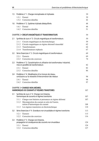VI Exercices et problèmes d’électrotechnique
1.5 Problème n° 1 : Charges monophasées et triphasées 39
1.5.1 Énoncé 39
1.5.2 Correction détaillée 42
1.6 Problème n° 2 : Systèmes triphasés déséquilibrés 48
1.6.1 Énoncé 48
1.6.2 Correction détaillée 51
CHAPITRE 2 • CIRCUITS MAGNÉTIQUES ET TRANSFORMATEURS 59
2.1 Synthèse de cours n° 3 : Circuits magnétiques et transformateurs 59
2.1.1 Circuits magnétiques en électrotechnique 59
2.1.2 Circuits magnétiques en régime alternatif sinusoïdal 62
2.1.3 Transformateurs 64
2.1.4 Transformateurs triphasés 67
2.2 Série d’exercices n° 3 : Circuits magnétiques et transformateurs 69
2.2.1 Énoncés 69
2.2.2 Correction des exercices 74
2.3 Problème n° 3 : Caractérisation et utilisation de transformateur industriel,
mise en parallèle de transformateurs 82
2.3.1 Énoncé 82
2.3.2 Correction détaillée 86
2.4 Problème n° 4 : Modélisation d’un tronçon de réseau,
conclusions sur la nécessité d’interconnexion des réseaux 94
2.4.1 Énoncé 94
2.4.2 Correction détaillée 97
CHAPITRE 3 • CHARGES NON LINÉAIRES,
HARMONIQUES DE COURANTS ET RÉGIMES TRANSITOIRES 107
3.1 Synthèse de cours n° 4 : Charges non linéaires,
harmoniques de courants et régimes transitoires 107
3.1.1 Charges non linéaires et puissances en régime déformé 107
3.1.2 Décomposition du courant en série de Fourier,
notion d’harmoniques de courant 108
3.1.3 Les régimes transitoires en électrotechnique 110
3.2 Série d’exercices n° 4 : Grandeurs non sinusoïdales et régimes transitoires 113
3.2.1 Énoncés 113
3.2.2 Correction des exercices 116
3.3 Problème n° 5 : Charges non-linéaires,
propagation et conséquences des courants non sinusoïdaux 124
3.3.1 Énoncé 124
3.3.2 Correction détaillée 127
 