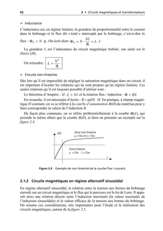 62 2 • Circuits magnétiques et transformateurs
➤ Inductance
L’inductance est, en régime linéaire, la grandeur de proportionnalité entre le courant
dans le bobinage et le flux dit « total » intercepté par le bobinage, c’est-à-dire le
flux : . On écrit alors
La grandeur L est l’inductance du circuit magnétique bobiné, son unité est le
Henry (H).
On retiendra :
➤ Circuits non-linéaires
Dès lors qu’il est impossible de négliger la saturation magnétique dans un circuit, il
est important d’écarter les relations qui ne sont propres qu’au régime linéaire. Les
seules relations qu’il est toujours possible d’utiliser sont :
Le théorème d’Ampère : et la relation flux / induction :
En revanche, il est nécessaire d’écrire : B = µ(H) · H. En pratique, à champ magné-
tique H constant, on va se référer à la courbe d’aimantation B(H) du matériau pour y
faire correspondre la valeur de l’induction B.
De façon plus commune, on se réfère préférentiellement à la courbe , qui
possède la même allure que la courbe B(H), et dont on présente un exemple sur la
figure 2.4.
2.1.2 Circuits magnétiques en régime alternatif sinusoïdal
En régime alternatif sinusoïdal, la relation entre la tension aux bornes du bobinage
enroulé sur un circuit magnétique et le flux qui le parcours est la loi de Lenz. Il appa-
raît alors une relation directe entre l’induction maximale (la valeur maximale de
l’induction sinusoïdale) et la valeur efficace de la tension aux bornes du bobinage.
On résume ces considérations, très importantes pour l’étude et la réalisation des
circuits magnétiques, autour de la figure 2.5.
Φ φ
T N
= ◊ ΦT
NI
N L I
= ◊ = ◊
¬
2
N
L =
¬
H L NI
◊ = Φ BS
=
Φ( )
I
φ(I)
I
Zone non-linéaire
µ ≠ Cte et L ≠ Cte
Zone linéaire
µ = Cte L = Cte
Figure 2.4 Exemple de non linéarité de la courbe flux / courant.
 
