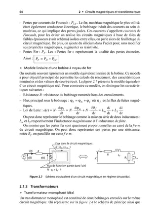 64 2 • Circuits magnétiques et transformateurs
– Pertes par courants de Foucault : PCF. Le fer, matériau magnétique le plus utilisé,
étant également conducteur électrique, le bobinage induit des courants au sein du
matériau, ce qui implique des pertes joules. Ces courants s’appellent courants de
Foucault, pour les éviter on réalise les circuits magnétiques à base de tôles de
faibles épaisseurs (voir schéma) isolées entre elles, on parle alors de feuilletage du
circuit magnétique. De plus, on ajoute du silicium dans l’acier pour, sans modifier
ses propriétés magnétiques, augmenter sa résistivité.
– Pertes Fer : PF. Les « Pertes fer » représentent la totalité des pertes énoncées.
Ainsi :
➤ Modèle linéaire d’une bobine à noyau de fer
On souhaite souvent représenter un modèle équivalent linéaire de la bobine. Ce modèle
a pour objectif principal de permettre les calculs du rendement, des caractéristiques
nominales et des valeurs de court-circuit. La figure 2.7 présente le modèle équivalent
d’un circuit magnétique réel. Pour construire ce modèle, on distingue les caractéris-
tiques suivantes :
– Résistance R : résistance du bobinage ramenée hors des enroulements.
– Flux principal sous le bobinage : où est le flux de fuites magné-
tiques.
– Loi de Lenz :
On peut donc représenter le bobinage comme la mise en série de deux inductances :
Lm et Lf respectivement l’inductance magnétisante et l’inductance de fuite.
On montre que les pertes fer sont quasiment proportionnelles au carré de la f-e-m
du circuit magnétique. On peut donc représenter ces pertes par une résistance,
notée Rf, en parallèle sur cette f-e-m.
2.1.3 Transformateurs
➤ Transformateur monophasé idéal
Un transformateur monophasé est constitué de deux bobinages enroulés sur le même
circuit magnétique. On représente sur la figure 2.8 le schéma de principe ainsi que
F H CF
P P P
= +
b m f
ϕ ϕ ϕ
= + f
ϕ
ϕ
ϕ ϕ d
d d d d
( )
d d d d d
f
b m
m f
i i
e t N N N L L
t t t t t
= ◊ = ◊ + ◊ = +
i(t)
v(t)
R
Flux dans le circuit magnétique :
N · ϕm = Lm · I
Flux de fuite (en partie dans l’air)
N · ϕf = Lf · I
e(t)
R Lf
Rf Lm
V
I
Figure 2.7 Schéma équivalent d’un circuit magnétique en régime sinusoïdal.
 