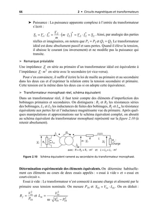 66 2 • Circuits magnétiques et transformateurs
➤ Puissance : La puissance apparente complexe à l’entrée du transformateur
s’écrit :
. Ainsi, par analogie des parties
réelles et imaginaires, on notera que P1 = P2 et Q1 = Q2. Le transformateur
idéal est donc absolument passif et sans pertes. Quand il élève la tension,
il abaisse le courant (ou inversement) et ne modifie pas la puissance qui
transite.
➤ Remarque préalable
Une impédance en série au primaire d’un transformateur idéal est équivalente à
l’impédance en série avec le secondaire (et vice-versa).
Pour s’en convaincre, il suffit d’écrire la loi de maille au primaire et au secondaire
dans les deux cas et d’exprimer la relation entre la tension secondaire et primaire.
Cette tension est la même dans les deux cas si on adopte cette équivalence.
➤ Transformateur monophasé réel, schéma équivalent
Dans un transformateur réel, il faut tenir compte des éléments d’imperfection des
bobinages primaires et secondaires. On distinguera : R1 et R2 les résistances séries
des bobinages, L1 et L2 les inductances de fuites des bobinages, Rf et Lm la résistance
équivalente aux pertes fer et l’inductance magnétisante vue du primaire. Après quel-
ques manipulations et approximations sur le schéma équivalent complet, on aboutit
au schéma équivalent du transformateur monophasé représenté sur la figure 2.10 (à
retenir absolument).
Détermination expérimentale des éléments équivalents. On détermine habituelle-
ment ces éléments au cours de deux essais appelés : « essai à vide » et « essai en
court-circuit ».
Essai à vide : Le transformateur n’est connecté à aucune charge et alimenté par le
primaire sous tension nominale. On mesure P10 et . On en déduit :
et
( )*
* *
2
1 2 2
1 1 2 2
V
S V I m I V I S
m
= ◊ = ◊ ◊ = ◊ =
Z
2
Z m
◊
V1
m · V1
m
I2
I1
R L
Rf Lm
Ru :
Charge
V2
avec : R = R2 + R1 · m2 et L = L2 + L1 · m2
Figure 2.10 Schéma équivalent ramené au secondaire du transformateur monophasé.
10 1 10
n
S V I
= ◊
2
1
10
n
f
V
R
P
=
ω
2
1
2 2
10 10
n
m
V
L
S P
=
◊ -
 