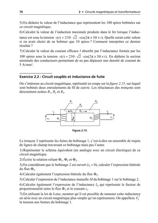 70 2 • Circuits magnétiques et transformateurs
5) En déduire la valeur de l’inductance que représentent les 100 spires bobinées sur
ce circuit magnétique.
6) Calculer la valeur de l’induction maximale produite dans le fer lorsque l’induc-
tance est sous la tension . Quelle serait cette valeur
si on avait choisi de ne bobiner que 10 spires ? Comment interpréter ce dernier
résultat ?
7) Calculer la valeur du courant efficace I absorbé par l’inductance formée par les
100 spires sous la tension . En déduire la section
minimale des conducteurs permettant de ne pas dépasser une densité de courant de
5 A/mm2.
Exercice 2.2 : Circuit couplés et inductance de fuite
On s’intéresse au circuit magnétique, représenté en coupe sur la figure 2.15, sur lequel
sont bobinés deux enroulements de fil de cuivre. Les réluctances des tronçons sont
directement notées R1, R2 et R3.
Le tronçon 3 représente les fuites du bobinage 1, c’est-à-dire un ensemble de trajets
de lignes de champ traversant ce bobinage mais pas l’autre.
1) Représenter le schéma équivalent (en analogie avec un circuit électrique) de ce
circuit magnétique.
2) Écrire la relation reliant Φ1, Φ2 et Φ3.
3) En considérant que le bobinage 2 est ouvert (i2 = 0), calculer l’expression littérale
du flux Φ2.
4) Calculer également l’expression littérale du flux Φ3.
5) Calculer l’expression de l’inductance mutuelle M du bobinage 1 sur le bobinage 2.
6) Calculer également l’expression de l’inductance Lf qui représente le facteur de
proportionnalité entre le flux Φ3 et le courant i1.
7) En utilisant la loi de Lenz, montrer qu’il est possible de ramener cette inductance
en série avec un circuit magnétique plus simple qu’on représentera. On appellera
la tension aux bornes du bobinage 1.
π
( ) 230 2 sin(2 50 )
v t t
= ◊ ◊ ¥ ¥
π
( ) 230 2 sin(2 50 )
v t t
= ◊ ◊ ¥ ¥
N1
N2
R1
R3
R2
i1
v1
v2
i2
Φ1
Φ3
Φ2
Figure 2.15.
1
V ¢
 