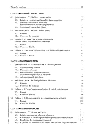 Table des matières VII
©
Dunod
–
La
photocopie
non
autorisée
est
un
délit.
CHAPITRE 4 • MACHINES À COURANT CONTINU 137
4.1 Synthèse de cours n° 5 : Machines à courant continu 137
4.1.1 Principe et constitution de la machine à courant continu 137
4.1.2 Schémas équivalents de la machine,
fonctionnements en moteur et en génératrice 138
4.1.3 Montages série et parallèle (shunt) 140
4.2 Série d’exercices n° 5 : Machines à courant continu 141
4.2.1 Énoncés 141
4.2.2 Correction des exercices 145
4.3 Problème n° 6 : Choix et caractérisation d’une machine
à courant continu pour une utilisation embarquée 153
4.3.1 Énoncé 153
4.3.2 Correction détaillée 156
4.4 Problème n° 7 : Machine à courant continu : réversibilité et régimes transitoires 161
4.4.1 Énoncé 161
4.4.2 Correction détaillée 164
CHAPITRE 5 • MACHINES SYNCHRONES 173
5.1 Synthèse de cours n° 6 : Champs tournants et Machines synchrones 173
5.1.1 Notion de champ tournant 173
5.1.2 Machines synchrones 176
5.1.3 Fonctionnements moteur et alternateur,
écoulement des puissances et rendement 178
5.1.4 Alternateur couplé à un réseau 179
5.2 Série d’exercices n° 6 : Machines synchrones et alternateurs 180
5.2.1 Énoncés 180
5.2.2 Correction des exercices 185
5.3 Problème n° 8 : Étude d’un alternateur / moteur de centrale hydroélectrique 193
5.3.1 Énoncé 193
5.3.2 Correction détaillée 196
5.4 Problème n° 9 : Alternateur raccordé au réseau, compensateur synchrone 202
5.4.1 Énoncé 202
5.4.2 Correction détaillée 205
CHAPITRE 6 • MACHINES ASYNCHRONES 215
6.1 Synthèse de cours n° 7 : Moteurs asynchrones 215
6.1.1 Principe du moteur asynchrone et glissement 215
6.1.2 Construction du schéma équivalent monophasé du moteur asynchrone 216
6.1.3 Écoulement des puissances et rendement 217
6.1.4 Expression des puissances et des couples sous tension et fréquence constantes 218
 