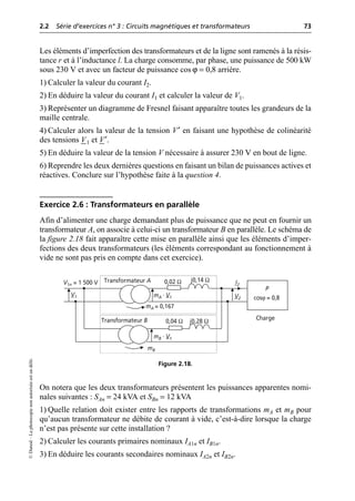 2.2 Série d’exercices n° 3 : Circuits magnétiques et transformateurs 73
©
Dunod
–
La
photocopie
non
autorisée
est
un
délit.
Les éléments d’imperfection des transformateurs et de la ligne sont ramenés à la résis-
tance r et à l’inductance l. La charge consomme, par phase, une puissance de 500 kW
sous 230 V et avec un facteur de puissance cos ϕ = 0,8 arrière.
1) Calculer la valeur du courant I2.
2) En déduire la valeur du courant I1 et calculer la valeur de V1.
3) Représenter un diagramme de Fresnel faisant apparaître toutes les grandeurs de la
maille centrale.
4) Calculer alors la valeur de la tension V′ en faisant une hypothèse de colinéarité
des tensions V1 et V′.
5) En déduire la valeur de la tension V nécessaire à assurer 230 V en bout de ligne.
6) Reprendre les deux dernières questions en faisant un bilan de puissances actives et
réactives. Conclure sur l’hypothèse faite à la question 4.
Exercice 2.6 : Transformateurs en parallèle
Afin d’alimenter une charge demandant plus de puissance que ne peut en fournir un
transformateur A, on associe à celui-ci un transformateur B en parallèle. Le schéma de
la figure 2.18 fait apparaître cette mise en parallèle ainsi que les éléments d’imper-
fections des deux transformateurs (les éléments correspondant au fonctionnement à
vide ne sont pas pris en compte dans cet exercice).
On notera que les deux transformateurs présentent les puissances apparentes nomi-
nales suivantes : SAn = 24 kVA et SBn = 12 kVA
1) Quelle relation doit exister entre les rapports de transformations mA et mB pour
qu’aucun transformateur ne débite de courant à vide, c’est-à-dire lorsque la charge
n’est pas présente sur cette installation ?
2) Calculer les courants primaires nominaux IA1n et IB1n.
3) En déduire les courants secondaires nominaux IA2n et IB2n.
V2
I2
P
cosϕ = 0,8
V1
Transformateur B
Transformateur A 0,02 Ω j0,14 Ω
0,04 Ω j0,28 Ω
mA = 0,167
mB
V1n = 1 500 V
mA · V1
mB · V1
Charge
Figure 2.18.
 