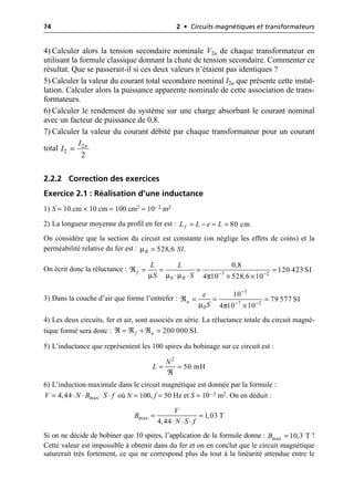 74 2 • Circuits magnétiques et transformateurs
4) Calculer alors la tension secondaire nominale V2n de chaque transformateur en
utilisant la formule classique donnant la chute de tension secondaire. Commenter ce
résultat. Que se passerait-il si ces deux valeurs n’étaient pas identiques ?
5) Calculer la valeur du courant total secondaire nominal I2n que présente cette instal-
lation. Calculer alors la puissance apparente nominale de cette association de trans-
formateurs.
6) Calculer le rendement du système sur une charge absorbant le courant nominal
avec un facteur de puissance de 0,8.
7) Calculer la valeur du courant débité par chaque transformateur pour un courant
total
2.2.2 Correction des exercices
Exercice 2.1 : Réalisation d’une inductance
1) S = 10 cm × 10 cm = 100 cm2 = 10– 2 m2
2) La longueur moyenne du profil en fer est :
On considère que la section du circuit est constante (on néglige les effets de coins) et la
perméabilité relative du fer est :
On écrit donc la réluctance :
3) Dans la couche d’air que forme l’entrefer :
4) Les deux circuits, fer et air, sont associés en série. La réluctance totale du circuit magné-
tique formé sera donc :
5) L’inductance que représentent les 100 spires du bobinage sur ce circuit est :
6) L’induction maximale dans le circuit magnétique est donnée par la formule :
où N = 100, f = 50 Hz et S = 10– 2 m2. On en déduit :
Si on ne décide de bobiner que 10 spires, l’application de la formule donne : !
Cette valeur est impossible à obtenir dans du fer et on en conclut que le circuit magnétique
saturerait très fortement, ce qui ne correspond plus du tout à la linéarité attendue entre le
2
2
2
n
I
I =
80 cm
f
L L e L
= - ª =
µ 528,6 .
R SI
=
µ µ µ π 7 2
0
0,8
120 423 SI
4 10 528,6 10
f
R
L L
S S - -
¬ = = = =
◊ ◊ ¥ ¥
µ π
3
7 2
0
10
79 577 SI
4 10 10
a
e
S
-
- -
¬ = = =
¥
200 000 SI.
f a
¬ = ¬ + ¬ =
2
50 mH
N
L = =
¬
max
4,44
V N B S f
= ◊ ◊ ◊ ◊
max 1,03 T
4,44
V
B
N S f
= =
◊ ◊ ◊
max 10,3 T
B =
 
