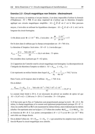 2.2 Série d’exercices n° 3 : Circuits magnétiques et transformateurs 77
©
Dunod
–
La
photocopie
non
autorisée
est
un
délit.
Exercice 2.3 : Circuit magnétique non linéaire : électroaimant
Dans cet exercice, le matériau n’est pas linéaire, il est donc impossible d’utiliser la formule
d’Hopkinson : NI = RΦ. Il est donc impératif de n’utiliser que le théorème d’ampère
appliqué aux circuits magnétiques simplifiés : où C est le libre parcours
moyen, c’est-à-dire en utilisant les hypothèses classiques : où L est la
longueur du circuit homogène.
1) On désire avoir , c’est-à-dire :
On lit alors dans le tableau que le champ correspondant est : H = 760 A/m.
Le théorème d’Ampère s’écrit alors : NI = H · L c’est-à-dire que :
soit donc : 31 spires.
On considère donc à présent que N = 62 spires.
2) L’apparition de l’entrefer rend le circuit magnétique non homogène. La décomposition de
l’intégrale du théorème d’ampère se réduit à :
L’air représente un milieu linéaire dans lequel
Dans l’acier, on lit toujours dans le tableau :
On en déduit :
Le courant étant limité à 20 A, il est nécessaire de prévoir un nombre de spires tel que
avec I = 20 A. C’est-à-dire : N = 110 spires.
3) Il faut noter que le flux et l’induction sont proportionnels puisqu’on écrit : . De
même, le champ magnétique et le courant sont également proportionnels puisque NI = H · L.
Ainsi, les courbes B(H) ou ont exactement les mêmes formes, mais évidement pas les mêmes
échelles. On représente ainsi sur la figure 2.22 l’allure des courbes et
en fonction de . Les points correspondant à B = 1,3 T (c-à-d )
sont côtés sur chaque dessin.
On en déduit l’allure de : NI = Hacier · L + Hair · 2 · e qui caractérise les ampères tours en fonc-
tion de Φ pour le circuit magnétique avec entrefer.
JJ
G JJ
G
d
C
NI H l
= ◊
Ú
d
C
NI H l H L
= ◊ = ◊
Ú
Φ 3
2 10 Wb
-
= ◊
Φ 3
4
2 10
1 T
20 10
B
S
-
-
◊
= = =
◊
2
mini
max
760 80 10
30,4
20
H L
N
I
-
¥ ◊
◊
= = =
acier air 2
NI H L H e
= ◊ + ◊ ◊
µ π
air 7
0
1
795,7 kA/m
4 10
B
H -
= = =
◊
acier 760 A/m
H =
2 3 3
acier air 2 760 80 10 795,7 10 2 10
35,47 A
62
H L H e
I
N
- -
◊ + ◊ ◊ ¥ ◊ + ◊ ¥ ◊
= = =
35,47 62 2 200
NI = ¥ =
Φ B S
= ◊
( )
I
Φ
Φ acier
( )
H L
◊ Φ air
( 2 )
H e
◊
Φ B S
= ◊ Φ 4
2,6 10 Wb
-
= ◊
 