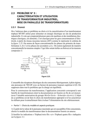 82 2 • Circuits magnétiques et transformateurs
2.3 PROBLÈME N° 3 :
CARACTÉRISATION ET UTILISATION
DE TRANSFORMATEUR INDUSTRIEL,
MISE EN PARALLÈLE DE TRANSFORMATEURS
2.3.1 Énoncé
On s’intéresse dans ce problème au choix et à la caractérisation d’un transformateur
triphasé MT/BT utilisé pour alimenter en énergie électrique un site de production
industrielle. Ce site qui comprend plusieurs parcs de machines et des installations élec-
triques classiques, est alimenté, c’est classique pour les gros consommateurs d’élec-
tricité, à partir du réseau moyenne tension (MT) comme le représente le schéma de
la figure 2.25. On notera de façon conventionnelle les phases du primaire du trans-
formateur A, B, C et les phases du secondaire a,b,c. On notera également de manière
conventionnelle les tensions simples V (qu’elles soient réelles ou fictives) et les tensions
composées U.
L’ensemble des récepteurs électriques du site consomme théoriquement, à plein régime,
une puissance de 780 kW avec un facteur de puissance toujours supérieur à 0,8. On
supposera dans tout le problème que la charge est équilibrée.
Pour le constructeur du transformateur, l’application concernée correspond à une
famille de transformateurs dont la documentation est fournie en fin de cet énoncé.
(avec l’aimable autorisation du groupe Merlin Gerin – Schneider electric). L’objet
de ce problème est de faire le choix du transformateur approprié et d’en caractériser
les défauts pour éventuellement faire évoluer l’alimentation du site ultérieurement.
➤ Partie 1 : Choix du modèle et aspects pratiques
1) À partir de la valeur de la puissance maximale qui est susceptible d’être consommée,
choisir le modèle du transformateur dans la documentation fournie en annexe.
2) Justifier les indications « Triphasé trois fils » et « Triphasé quatre fils » indiquées
sur la figure 3.1.
Site industriel
Pmax = 780 kW
Cosϕ > 0,8
Réseau MT
20 kV, 50 Hz
Triphasé trois
fils
Réseau BT
230 / 400 V
Triphasé
quatre fils
Transfo MT / BT
A
B
C
a
b
c
Figure 2.25.
 