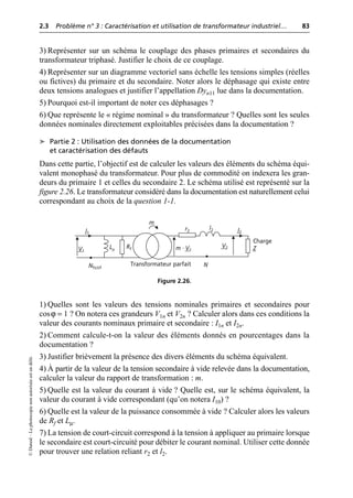 2.3 Problème n° 3 : Caractérisation et utilisation de transformateur industriel… 83
©
Dunod
–
La
photocopie
non
autorisée
est
un
délit.
3) Représenter sur un schéma le couplage des phases primaires et secondaires du
transformateur triphasé. Justifier le choix de ce couplage.
4) Représenter sur un diagramme vectoriel sans échelle les tensions simples (réelles
ou fictives) du primaire et du secondaire. Noter alors le déphasage qui existe entre
deux tensions analogues et justifier l’appellation Dyn11 lue dans la documentation.
5) Pourquoi est-il important de noter ces déphasages ?
6) Que représente le « régime nominal » du transformateur ? Quelles sont les seules
données nominales directement exploitables précisées dans la documentation ?
➤ Partie 2 : Utilisation des données de la documentation
et caractérisation des défauts
Dans cette partie, l’objectif est de calculer les valeurs des éléments du schéma équi-
valent monophasé du transformateur. Pour plus de commodité on indexera les gran-
deurs du primaire 1 et celles du secondaire 2. Le schéma utilisé est représenté sur la
figure 2.26. Le transformateur considéré dans la documentation est naturellement celui
correspondant au choix de la question 1-1.
1) Quelles sont les valeurs des tensions nominales primaires et secondaires pour
cosϕ = 1 ? On notera ces grandeurs V1n et V2n ? Calculer alors dans ces conditions la
valeur des courants nominaux primaire et secondaire : I1n et I2n.
2) Comment calcule-t-on la valeur des éléments donnés en pourcentages dans la
documentation ?
3) Justifier brièvement la présence des divers éléments du schéma équivalent.
4) À partir de la valeur de la tension secondaire à vide relevée dans la documentation,
calculer la valeur du rapport de transformation : m.
5) Quelle est la valeur du courant à vide ? Quelle est, sur le schéma équivalent, la
valeur du courant à vide correspondant (qu’on notera I10) ?
6) Quelle est la valeur de la puissance consommée à vide ? Calculer alors les valeurs
de Rf et Lµ.
7) La tension de court-circuit correspond à la tension à appliquer au primaire lorsque
le secondaire est court-circuité pour débiter le courant nominal. Utiliser cette donnée
pour trouver une relation reliant r2 et l2.
m
Charge
Z
V2
V1
I1 I2
Rf
Lµ
l2
r2
m · V1
N
Transformateur parfait
Nfictif
Figure 2.26.
 