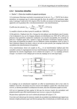 86 2 • Circuits magnétiques et transformateurs
2.3.2 Correction détaillée
➤ Partie 1 : Choix du modèle et aspects pratiques
1) La puissance théorique maximale consommée par le site est : Pmax = 780 W. Sur la docu-
mentation, on remarque que le critère principal de choix du modèle est la puissance appa-
rente, S, puisque l’unité est le Volt Ampère (VA). En effet, on retrouve le fait que la puissance
apparente soit la grandeur dite « de dimensionnement » des transformateurs.
Il suffit ainsi de calculer
Le modèle à choisir est donc à priori le modèle de 1 000 kVA.
2) On parle de « Triphasé trois fils » lorsque les trois phases sont distribuées sans le neutre,
c’est évidement le cas sur les longues distances de distribution (en THT, HT et MT) où la
présence d’un quatrième conducteur conduirait à un surcoût inacceptable. En revanche on
parle de « Triphasé quatre fils » quand il s’agit de distribuer localement l’énergie et donc,
entre autre, de dispatcher les phases vers les différents clients monophasés. Pour ce faire, il
faut évidement disposer du neutre, celui-ci est crée au plus proche, par couplage étoile des
secondaires des transformateurs de quartiers.
3) Le transformateur choisi est couplé en Dyn11, or un transformateur triphasé peut être
considéré comme le regroupement de trois transformateurs monophasés identiques dont on
représente les circuits magnétiques sur le schéma de la figure 2.27. Le couplage primaire
triangle / secondaire étoile indiqué par le nom du couplage est ici sans équivoque.
Ce couplage est ici absolument impératif, en effet le transformateur fait le lien entre le
triphasé « trois fils » du réseau moyenne tension et le triphasé « quatre fils » du réseau basse
tension, ce dernier possédant le conducteur de neutre, doit être forcément couplé en étoile.
4) Il est ici important de bien repérer le fait que les tensions simples du secondaire sont
proportionnelles (par effet transformateur) aux tensions composées du primaire.
On peut donc représenter ceci sur le schéma de principe de la figure 2.28.
Il est clair sur le dessin que les tensions simples du secondaire sont déphasées par rapport aux
tensions simples primaires (qui sont fictives puisqu’elles n’existent pas en réalité mais qu’on
ϕ
3
max
max
mini
780 10
975 kVA
cos 0,8
P
S
◊
= = =
A
C
B
a
b
c
N
Primaire Triangle Secondaire Étoile
Figure 2.27.
 
