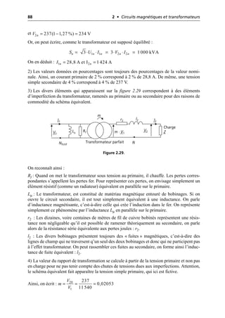88 2 • Circuits magnétiques et transformateurs
et
Or, on peut écrire, comme le transformateur est supposé équilibré :
On en déduit :
2) Les valeurs données en pourcentages sont toujours des pourcentages de la valeur nomi-
nale. Ainsi, un courant primaire de 2 % correspond à 2 % de 28,8 A. De même, une tension
simple secondaire de 4 % correspond à 4 % de 237 V.
3) Les divers éléments qui apparaissent sur la figure 2.29 correspondent à des éléments
d’imperfection du transformateur, ramenés au primaire ou au secondaire pour des raisons de
commodité du schéma équivalent.
On reconnaît ainsi :
Rf : Quand on met le transformateur sous tension au primaire, il chauffe. Les pertes corres-
pondantes s’appellent les pertes fer. Pour représenter ces pertes, on envisage simplement un
élément résistif (comme un radiateur) équivalent en parallèle sur le primaire.
Lµ : Le transformateur, est constitué de matériau magnétique entouré de bobinages. Si on
ouvre le circuit secondaire, il est tout simplement équivalent à une inductance. On parle
d’inductance magnétisante, c’est-à-dire celle qui crée l’induction dans le fer. On représente
simplement ce phénomène par l’inductance Lµ en parallèle sur le primaire.
r2 : Les dizaines, voire centaines de mètres de fil de cuivre bobinés représentent une résis-
tance non négligeable qu’il est possible de ramener théoriquement au secondaire, on parle
alors de la résistance série équivalente aux pertes joules : r2.
l2 : Les divers bobinages présentent toujours des « fuites » magnétiques, c’est-à-dire des
lignes de champ qui ne traversent q’un seul des deux bobinages et donc qui ne participent pas
à l’effet transformateur. On peut rassembler ces fuites au secondaire, on forme ainsi l’induc-
tance de fuite équivalent : l2.
4) La valeur du rapport de transformation se calcule à partir de la tension primaire et non pas
en charge pour ne pas tenir compte des chutes de tensions dues aux imperfections. Attention,
le schéma équivalent fait apparaître la tension simple primaire, qui ici est fictive.
Ainsi, on écrit :
2 237(1 1,27 %) 234 V
n
V = - =
1 1 2 2
3 3 1 000 kVA
n n n n n
S U I V I
= ◊ ◊ = ◊ ◊ =
1 2
28,8 A et I 1 424 A
n n
I = =
m
Charge
Z
V2
V1
I1 I2
Rf
Lµ
l2
r2
m · V1
N
Transformateur parfait
Nfictif
Figure 2.29.
20
1
237
0,02053
11 540
V
m
V
= = =
 