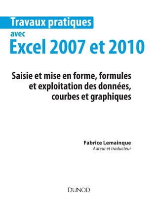 Fabrice Lemainque
Auteur et traducteur
Travaux pratiques
avec
Excel 2007 et 2010
Saisie et mise en forme, formules
et exploitation des données,
courbes et graphiques
 
