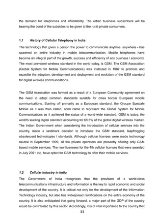 the demand for telephones and affordability. The urban business subscribers will be
bearing the bond of the subsidies to be given to the rural private consumers.
1.1 History of Cellular Telephony in India:
The technology that gives a person the power to communicate anytime, anywhere - has
spawned an entire industry in mobile telecommunication. Mobile telephones have
become an integral part of the growth, success and efficiency of any business / economy.
The most prevalent wireless standard in the world today, is GSM. The GSM Association
(Global System for Mobile Communications) was instituted in 1987 to promote and
expedite the adoption, development and deployment and evolution of the GSM standard
for digital wireless communications.
The GSM Association was formed as a result of a European Community agreement on
the need to adopt common standards suitable for cross border European mobile
communications. Starting off primarily as a European standard, the Groupe Speciale
Mobile as it was then called, soon came to represent the Global System for Mobile
Communications as it achieved the status of a world-wide standard. GSM is today, the
world's leading digital standard accounting for 68.5% of the global digital wireless market.
The Indian Government when considering the introduction of cellular services into the
country, made a landmark decision to introduce the GSM standard, leapfrogging
obsolescent technologies / standards. Although cellular licenses were made technology
neutral in September 1999, all the private operators are presently offering only GSM
based mobile services. The new licensees for the 4th cellular licenses that were awarded
in July 2001 too, have opted for GSM technology to offer their mobile services.
1.2 Cellular Industry in India
The Government of India recognizes that the provision of a world-class
telecommunications infrastructure and information is the key to rapid economic and social
development of the country. It is critical not only for the development of the Information
Technology industry, but also has widespread ramifications on the entire economy of the
country. It is also anticipated that going forward, a major part of the GDP of the country
would be contributed by this sector. Accordingly, it is of vital importance to the country that
111111111111111111111111
 