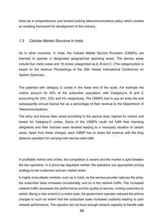 there be a comprehensive and forward looking telecommunications policy which creates
an enabling framework for development of this industry.
1.3 Cellular Market Structure in India
As in other countries, in India, the Cellular Mobile Service Providers (CMSPs) are
licensed to operate in designated geographical operating areas. The service areas
include four metro areas and 18 circles categorized as A, B and C. (The categorization is
based on the revenue Proceedings of the 36th Hawaii International Conference on
System Sciences).
The potential with category C circles in the lower end of the scale. For example the
metros account for 40% of the subscriber population, with Category-A, B and C
accounting for 33%, 23% and 4% respectively. The CMSPs had to pay an entry fee and
subsequently annual license fee as a percentage of their revenue to the Department of
Telecommunications.
The entry and license fees varied according to the service area, highest for metros and
lowest for Category-C circles. Some of the CMSPs could not fulfill their licensing
obligations and their licenses were revoked leading to a monopoly situation in certain
areas. Apart from these charges, each CMSP has to share the revenue with the long
distance operators for carrying inter-service area calls.
In profitable metros and circles, the competition is severe and the market is split between
the two operators. In a price-cap regulated market, the operators use appropriate pricing
strategy to win customers and win market share.
In highly price-elastic markets, such as in India, as the service provider reduces the price,
the subscriber base increases considerably, and so is the network traffic. The increased
network traffic decreases the performance and the quality of service, inviting customers to
switch. Being a new entrant in a metro area, the government operator reduced the airtime
charges to such an extent that the subscriber base increased suddenly leading to poor
network performance. The operator did not have enough network capacity to handle calls
121212121212121212121212
 