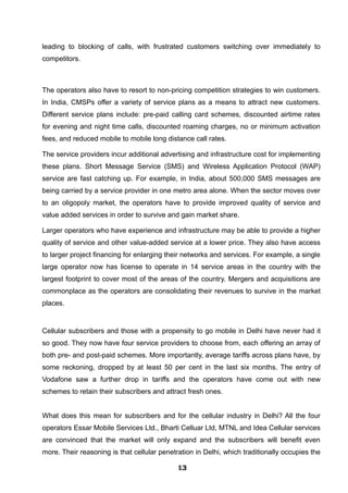 leading to blocking of calls, with frustrated customers switching over immediately to
competitors.
The operators also have to resort to non-pricing competition strategies to win customers.
In India, CMSPs offer a variety of service plans as a means to attract new customers.
Different service plans include: pre-paid calling card schemes, discounted airtime rates
for evening and night time calls, discounted roaming charges, no or minimum activation
fees, and reduced mobile to mobile long distance call rates.
The service providers incur additional advertising and infrastructure cost for implementing
these plans. Short Message Service (SMS) and Wireless Application Protocol (WAP)
service are fast catching up. For example, in India, about 500,000 SMS messages are
being carried by a service provider in one metro area alone. When the sector moves over
to an oligopoly market, the operators have to provide improved quality of service and
value added services in order to survive and gain market share.
Larger operators who have experience and infrastructure may be able to provide a higher
quality of service and other value-added service at a lower price. They also have access
to larger project financing for enlarging their networks and services. For example, a single
large operator now has license to operate in 14 service areas in the country with the
largest footprint to cover most of the areas of the country. Mergers and acquisitions are
commonplace as the operators are consolidating their revenues to survive in the market
places.
Cellular subscribers and those with a propensity to go mobile in Delhi have never had it
so good. They now have four service providers to choose from, each offering an array of
both pre- and post-paid schemes. More importantly, average tariffs across plans have, by
some reckoning, dropped by at least 50 per cent in the last six months. The entry of
Vodafone saw a further drop in tariffs and the operators have come out with new
schemes to retain their subscribers and attract fresh ones.
What does this mean for subscribers and for the cellular industry in Delhi? All the four
operators Essar Mobile Services Ltd., Bharti Celluar Ltd, MTNL and Idea Cellular services
are convinced that the market will only expand and the subscribers will benefit even
more. Their reasoning is that cellular penetration in Delhi, which traditionally occupies the
131313131313131313131313
 