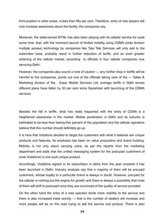 third position in other areas, is less than fifty per cent. Therefore, entry of new players will
only increase awareness about the facility, the companies say.
Moreover, the state-owned MTNL has also been playing with its cellular service for quite
some time. that, with the imminent launch of limited mobility using CDMA (code division
multiple access) technology by companies like Tata Tele Services will only add to the
subscriber base, probably result in further reduction of tariffs, and an even greater
widening of the cellular market, according to officials in four cellular companies now
servicing Delhi.
However, the companies also sound a note of caution — any further drop in tariffs will be
harmful to the companies, points out one of the officials taking care of the — Sales &
Marketing division of the, Essar Mobile Services Ltd, average tariffs in Delhi across
different plans have fallen by 30 per cent since December with launching of the CDMA
services.
Besides the fall in tariffs, what has really happened with the entry of CDMA is a
heightened awareness in the market. Mobile penetration in Delhi and its suburbs is
estimated to be less than twenty-five percent of the population and the cellular operators
believe that this number should definitely go up.
It is here that Vodafone decided to target the customers with what it believes are unique
products and features. Its emphasis has been on value proposition and brand building.
Mobility is not only about carrying voice, as per the reports from the marketing
department and adds that the unified messaging system for the post-paid customers of
(now Vodafone) is one such unique product.
Accordingly, Vodafone signed in its subscribers in lakhs from the year onwards it has
been launched in Delhi. Industry analysts say that a majority of them will be pre-paid
customers, whose loyalty to a particular brand is always in doubt. However, pre-paid for
the cellular is nothing but the engine for growth and there is always a possibility that most
of them will shift to post-paid once they are convinced of the quality of service provided.
On the other hand the entry of a new operator lends more visibility to the service and
there is also increased trade activity — that is the number of dealers will increase and
more people will be on the road trying to sell the service and product. There is also
141414141414141414141414
 