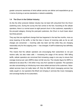 greater consumer awareness of what cellular service can deliver and expectations go up
in terms of pricing or service standards or network availability.
1.4 The Churn in the Cellular Industry:
As like the other products Cellular industry has not been left untouched from the Churn
(switching over). During the survey this fact comes to the fore. According to the cellular
operators, there is a normal seven to eight percent churn in the customers, especially in
the pre-paid category. Among the post-paid customers, the Churn is much lower about
two-three percent.
They say that one significant change that has happened in the last few months, more so
since lowering of the tariffs, is that the bias in favour of incoming calls as far as call
charges are concerned — incoming calls has been set free while they are charging
reasonably only for the outgoing ones — has changed. A tariff re-balancing has definitely
taken place.
This means that the cellular operators are encouraging their subscribers to not just
receive calls, but also make calls — increasing the usage of the service. With falling
tariffs, cellular operators are convinced that increasing usage is one way to ensure that
average revenue per user (ARPU) does not fall very low. The industry figure for ARPU is
believed to be about Rs.1,100 while it may vary from operator to operator. The operators
are also concentrating on introducing more value added services to the customers. Value-
added services have not really taken off. Only the SMS (short messaging service) has
really caught on, but operators like Bharti are bringing in services like music messaging
and concierge facility for its subscribers.
151515151515151515151515
 