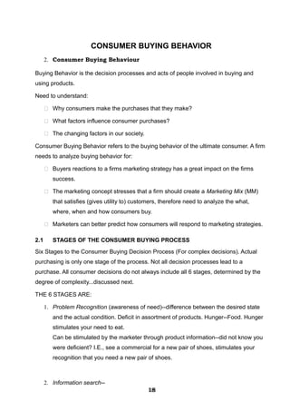 CONSUMER BUYING BEHAVIOR
2. Consumer Buying Behaviour
Buying Behavior is the decision processes and acts of people involved in buying and
using products.
Need to understand:
 Why consumers make the purchases that they make?
 What factors influence consumer purchases?
 The changing factors in our society.
Consumer Buying Behavior refers to the buying behavior of the ultimate consumer. A firm
needs to analyze buying behavior for:
 Buyers reactions to a firms marketing strategy has a great impact on the firms
success.
 The marketing concept stresses that a firm should create a Marketing Mix (MM)
that satisfies (gives utility to) customers, therefore need to analyze the what,
where, when and how consumers buy.
 Marketers can better predict how consumers will respond to marketing strategies.
2.1 STAGES OF THE CONSUMER BUYING PROCESS
Six Stages to the Consumer Buying Decision Process (For complex decisions). Actual
purchasing is only one stage of the process. Not all decision processes lead to a
purchase. All consumer decisions do not always include all 6 stages, determined by the
degree of complexity...discussed next.
THE 6 STAGES ARE:
1. Problem Recognition (awareness of need)--difference between the desired state
and the actual condition. Deficit in assortment of products. Hunger--Food. Hunger
stimulates your need to eat.
Can be stimulated by the marketer through product information--did not know you
were deficient? I.E., see a commercial for a new pair of shoes, stimulates your
recognition that you need a new pair of shoes.
2. Information search--
181818181818181818181818
 