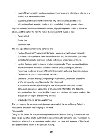  Level of Involvement in purchase decision. Importance and intensity of interest in a
product in a particular situation.
 Buyers level of involvement determines why he/she is motivated to seek
information about a certain products and brands but virtually ignores others.
High involvement purchases--Honda Motorbike, high priced goods, products visible to
others, and the higher the risk the higher the involvement. Types of risk:
 Personal risk
 Social risk
 Economic risk
The four type of consumer buying behavior are:
 Routine Response/Programmed Behavior--buying low involvement frequently
purchased low cost items; need very little search and decision effort; purchased
almost automatically. Examples include soft drinks, snack foods, milk etc.
 Limited Decision Making--buying product occasionally. When you need to obtain
information about unfamiliar brand in a familiar product category, perhaps.
Requires a moderate amount of time for information gathering. Examples include
Clothes--know product class but not the brand.
 Extensive Decision Making/Complex high involvement, unfamiliar, expensive
and/or infrequently bought products. High degree of
economic/performance/psychological risk. Examples include cars, homes,
computers, education. Spend alot of time seeking information and deciding.
Information from the companies MM; friends and relatives, store personnel etc. Go
through all six stages of the buying process.
 Impulse buying, no conscious planning.
The purchase of the same product does not always elicit the same Buying Behavior.
Product can shift from one category to the next.
For example:
Going out for dinner for one person may be extensive decision making (for someone that
does not go out often at all), but limited decision making for someone else. The reason for
the dinner, whether it is an anniversary celebration, or a meal with a couple of friends will
also determine the extent of the decision making.
202020202020202020202020
 