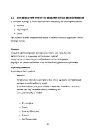 2.3 CATEGORIES THAT EFFECT THE CONSUMER BUYING DECISION PROCESS
A consumer, making a purchase decision will be affected by the following three factors:
1. Personal
2. Psychological
3. Social
The marketer must be aware of these factors in order to develop an appropriate MM for
its target market.
Personal
Unique to a particular person. Demographic Factors. Sex, Race, Age etc.
Who in the family is responsible for the decision making?
Young people purchase things for different reasons than older people.
Highlights the differences between male and female shoppers in the supermarket.
Psychological factors
Psychological factors include:
 Motives--
A motive is an internal energizing force that orients a person's activities toward
satisfying a need or achieving a goal.
Actions are effected by a set of motives, not just one. If marketers can identify
motives then they can better develop a marketing mix.
MASLOW hierarchy of needs!!
o Physiological
o Safety
o Love and Belonging
o Esteem
o Self Actualization
212121212121212121212121
 