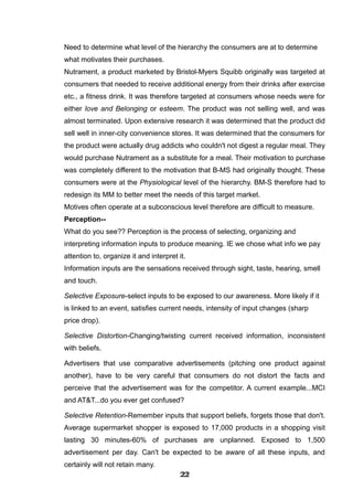 Need to determine what level of the hierarchy the consumers are at to determine
what motivates their purchases.
Nutrament, a product marketed by Bristol-Myers Squibb originally was targeted at
consumers that needed to receive additional energy from their drinks after exercise
etc., a fitness drink. It was therefore targeted at consumers whose needs were for
either love and Belonging or esteem. The product was not selling well, and was
almost terminated. Upon extensive research it was determined that the product did
sell well in inner-city convenience stores. It was determined that the consumers for
the product were actually drug addicts who couldn't not digest a regular meal. They
would purchase Nutrament as a substitute for a meal. Their motivation to purchase
was completely different to the motivation that B-MS had originally thought. These
consumers were at the Physiological level of the hierarchy. BM-S therefore had to
redesign its MM to better meet the needs of this target market.
Motives often operate at a subconscious level therefore are difficult to measure.
Perception--
What do you see?? Perception is the process of selecting, organizing and
interpreting information inputs to produce meaning. IE we chose what info we pay
attention to, organize it and interpret it.
Information inputs are the sensations received through sight, taste, hearing, smell
and touch.
Selective Exposure-select inputs to be exposed to our awareness. More likely if it
is linked to an event, satisfies current needs, intensity of input changes (sharp
price drop).
Selective Distortion-Changing/twisting current received information, inconsistent
with beliefs.
Advertisers that use comparative advertisements (pitching one product against
another), have to be very careful that consumers do not distort the facts and
perceive that the advertisement was for the competitor. A current example...MCI
and AT&T...do you ever get confused?
Selective Retention-Remember inputs that support beliefs, forgets those that don't.
Average supermarket shopper is exposed to 17,000 products in a shopping visit
lasting 30 minutes-60% of purchases are unplanned. Exposed to 1,500
advertisement per day. Can't be expected to be aware of all these inputs, and
certainly will not retain many.
222222222222222222222222
 