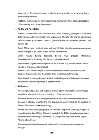 Interpreting information is based on what is already familiar, on knowledge that is
stored in the memory.
Problems marketing wine from South Africa. Consumers have strong perceptions
of the country, and hence its products.
 Ability and Knowledge--
Need to understand individuals capacity to learn. Learning, changes in a person's
behavior caused by information and experience. Therefore to change consumers'
behavior about your product, need to give them new information re: product...free
sample etc.
South Africa...open bottle of wine and pour it!! Also educate american consumers
about changes in SA. Need to sell a whole new country.
When making buying decisions, buyers must process information.
Knowledge is the familiarity with the product and expertise.
Inexperience buyers often use prices as an indicator of quality more than those
who have knowledge of a product.
Non-alcoholic Beer example: consumers chose the most expensive six-pack,
because they assume that the greater price indicates greater quality.
Learning is the process through which a relatively permanent change in behavior
results from the consequences of past behavior.
 Attitudes--
Knowledge and positive and negative feelings about an object or activity-maybe
tangible or intangible, living or non- living.....Drive perceptions
Individual learns attitudes through experience and interaction with other people.
Consumer attitudes toward a firm and its products greatly influence the success or
failure of the firm's marketing strategy.
Honda "You meet the nicest people on a Honda", dispel the unsavory image of a
motorbike rider, late 1950s. Changing market of the 1990s, baby boomers aging,
Hondas market returning to hard core. To change this they have a new slogan
"Come ride with us".
Attitudes and attitude change are influenced by consumers personality and
lifestyle.
232323232323232323232323
 