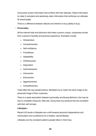 Consumers screen information that conflicts with their attitudes. Distort information
to make it consistent and selectively retain information that reinforces our attitudes.
IE brand loyalty.
There is a difference between attitude and intention to buy (ability to buy).
 Personality--
All the internal traits and behaviors that make a person unique, uniqueness arrives
from a person's heredity and personal experience. Examples include:
o Workaholism
o Compulsiveness
o Self confidence
o Friendliness
o Adaptability
o Ambitiousness
o Dogmatism
o Authoritarianism
o Introversion
o Extroversion
o Aggressiveness
o Competitiveness.
Traits effect the way people behave. Marketers try to match the store image to the
perceived image of their customers.
There is a weak association between personality and Buying Behavior, this may be
due to unreliable measures. Nike ads. Consumers buy products that are consistent
with their self concept.
Lifestyles--
Recent US trends in lifestyles are a shift towards personal independence and
individualism and a preference for a healthy, natural lifestyle.
Lifestyles are the consistent patterns people follow in their lives.
242424242424242424242424
 