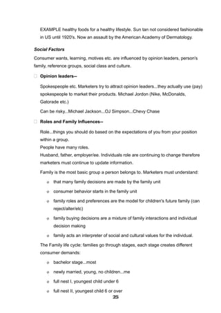 EXAMPLE healthy foods for a healthy lifestyle. Sun tan not considered fashionable
in US until 1920's. Now an assault by the American Academy of Dermatology.
Social Factors
Consumer wants, learning, motives etc. are influenced by opinion leaders, person's
family, reference groups, social class and culture.
 Opinion leaders--
Spokespeople etc. Marketers try to attract opinion leaders...they actually use (pay)
spokespeople to market their products. Michael Jordon (Nike, McDonalds,
Gatorade etc.)
Can be risky...Michael Jackson...OJ Simpson...Chevy Chase
 Roles and Family Influences--
Role...things you should do based on the expectations of you from your position
within a group.
People have many roles.
Husband, father, employer/ee. Individuals role are continuing to change therefore
marketers must continue to update information.
Family is the most basic group a person belongs to. Marketers must understand:
o that many family decisions are made by the family unit
o consumer behavior starts in the family unit
o family roles and preferences are the model for children's future family (can
reject/alter/etc)
o family buying decisions are a mixture of family interactions and individual
decision making
o family acts an interpreter of social and cultural values for the individual.
The Family life cycle: families go through stages, each stage creates different
consumer demands:
o bachelor stage...most
o newly married, young, no children...me
o full nest I, youngest child under 6
o full nest II, youngest child 6 or over
252525252525252525252525
 