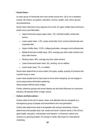  Social Class--
an open group of individuals who have similar social rank. US is not a classless
society. US criteria; occupation, education, income, wealth, race, ethnic groups
and possessions.
Social class influences many aspects of our lives. IE upper middle class Americans
prefer luxury cars Mercedes.
o Upper Americans-upper-upper class, .3%, inherited wealth, aristocratic
names.
o Lower-upper class, 1.2%, newer social elite, from current professionals and
corporate elite
o Upper-middle class, 12.5%, college graduates, managers and professionals
o Middle Americans-middle class, 32%, average pay white collar workers and
blue collar friends
o Working class, 38%, average pay blue collar workers
o Lower Americans-lower class, 9%, working, not on welfare
o Lower-lower class, 7%, on welfare
Social class determines to some extent, the types, quality, quantity of products that
a person buys or uses.
Lower class people tend to stay close to home when shopping, do not engage in
much prepurchase information gathering.
Stores project definite class images.
Family, reference groups and social classes are all social influences on consumer
behavior. All operate within a larger culture.
 Culture and Sub-culture--
Culture refers to the set of values, ideas, and attitudes that are accepted by a
homogenous group of people and transmitted to the next generation.
Culture also determines what is acceptable with product advertising. Culture
determines what people wear, eat, reside and travel. Cultural values in the US are
good health, education, individualism and freedom. In American culture time
scarcity is a growing problem. IE change in meals. Big impact on international
marketing.
272727272727272727272727
 